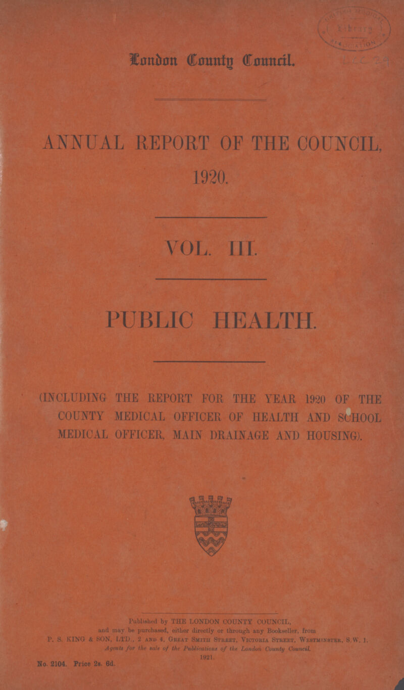 London Coming Council. ANNUAL REPORT OF THE COUNCIL, PUBLIC HEALTH. (INCLUDING THE REPORT FOR THE YEAR 1920 OF THE COUNTY MEDICAL OFFICER OF HEALTH AND SCHOOL MEDICAL OFFICER, MAIN DRAINAGE AND HOUSING). Published by THE LONDON COUNTY COUNCIL, and may be purchased, either directly or through any Bookseller, from P. S. KINO & SON, LTD., 2 and 4, Great Smith Street, Victoria Street, Westminster, S.W. J. Agents for the sale of the Publications of the London County Council. 1921. No. 2104. Price 2s. 6d.