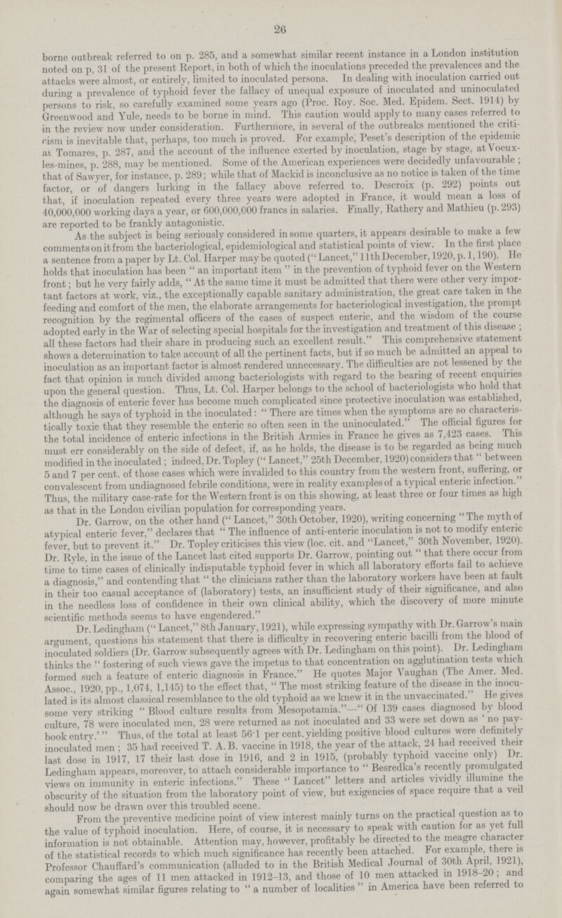 26 borne outbreak referred to on p. 285, and a somewhat similar recent instance in a London institution noted on p, 31 of the present Report, in both of which the inoculations preceded the prevalences and the attacks were almost, or entirely, limited to inoculated persons. In dealing with inoculation carried out during a prevalence of typhoid fever the fallacy of unequal exposure of inoculated and uninoculated persons to risk, so carefully examined some years ago (Proc. Roy. Soc. Med. Epidem. Sect. 1914) by Greenwood and Yule, needs to be borne in mind. This caution would apply to many cases referred to in the review now under consideration. Furthermore, in several of the outbreaks mentioned the criti cism is inevitable that, perhaps, too much is proved. For example, Peset's description of the epidemic at Tomares, p. 287, and the account of the influence exerted by inoculation, stage by stage, atVoeux les-mines, p. 288, may be mentioned. Some of the American experiences were decidedly unfavourable ; that of Sawyer, for instance, p. 289; while that of Mackid is inconclusive as no notice is taken of the time factor, or of dangers lurking in the fallacy above referred to. Descroix (p. 292) points out that, if inoculation repeated every three years were adopted in France, it would mean a loss of 40,000,000 working days a year, or 600,000,000 francs in salaries. Finally, Rathery and Mathieu (p. 293) are reported to be frankly antagonistic. As the subject is being seriously considered in some quarters, it appears desirable to make a few comments on it from the bacteriological, epidemiological and statistical points of view. In the first place a sentence from a paper by Lt. Col. Harper maybe quoted (Lancet, 11th December, 1920, p. 1,190). He holds that inoculation has been an important item in the prevention of typhoid fever on the Western front; but he very fairly adds, At the same time it must be admitted that there were other very impor tant factors at work, viz., the exceptionally capable sanitary administration, the great care taken in the feeding and comfort of the men, the elaborate arrangements for bacteriological investigation, the prompt recognition by the regimental officers of the cases of suspect enteric, and the wisdom of the course adopted early in the War of selecting special hospitals for the investigation and treatment of this disease ; all these factors had their share in producing such an excellent result. This comprehensive statement shows a determination to take account of all the pertinent facts, but if so much be admitted an appeal to inoculation as an important factor is almost rendered unnecessary. The difficulties are not lessened by the fact that opinion is much divided among bacteriologists with regard to the bearing of recent enquiries upon the general question. Thus, Lt. Col. Harper belongs to the school of bacteriologists who hold that the diagnosis of enteric fever has become much complicated since protective inoculation was established, although he says of typhoid in the inoculated:  There are times when the symptoms are so characteris tically toxic that they resemble the enteric so often seen in the uninoculated. The official figures for the total incidence of enteric infections in the British Armies in France he gives as 7,423 cases. This must err considerably on the side of defect, if, as he holds, the disease is to be regarded as being much modified in the inoculated; indeed, Dr. Topley ( Lancet, 25th December, 1920) considers that  between 5 and 7 per cent, of those cases which were invalided to this country from the western front, suffering, or convalescent from undiagnosed febrile conditions, were in reality examplesof a typical enteric infection. Thus, the military case-rate for the Western front is on this showing, at least three or four times as high as that in the London civilian population for corresponding years. Dr. Garrow, on the other hand ( Lancet, 30th October, 1920), writing concerning The myth of atypical enteric fever, declares that The influence of anti-enteric inoculation is not to modify enteric fever, but to prevent it. Dr. Topley criticises this view (loc. cit. and Lancet, 30th November, 1920). Dr. Ryle, in the issue of the Lancet last cited supports Dr. Garrow, pointing out that there occur from time to time cases of clinically indisputable typhoid fever in which all laboratory efforts fail to achieve a diagnosis, and contending that the clinicians rather than the laboratory workers have been at fault in their too casual acceptance of (laboratory) tests, an insufficient study of their significance, and also in the needless loss of confidence in their own clinical ability, which the discovery of more minute scientific methods seems to have engendered. Dr. Ledingham ( Lancet, 8th January, 1921), while expressing sympathy with Dr. Garrow's main argument, questions his statement that there is difficulty in recovering enteric bacilli from the blood of inoculated soldiers (Dr. Garrow subsequently agrees with Dr. Ledingham on this point). Dr. Ledingham thinks the fostering of such views gave the impetus to that concentration on agglutination tests which formed such a feature of enteric diagnosis in France. He quotes Major Vaughan (The Amer. Med. Assoc., 1920, pp., 1,074, 1,145) to the effect that, The most striking feature of the disease in the inocu lated is its almost classical resemblance to the old typhoid as we knew it in the unvaccinated. He gives some very striking Blood culture results from Mesopotamia.— Of 139 cases diagnosed by blood culture, 78 were inoculated men, 28 were returned as not inoculated and 33 were set down as ' no pay book entry.' Thus, of the total at least 56.1 per cent, yielding positive blood cultures were definitely inoculated men; 35 had received T. A. B. vaccine in 1918, the year of the attack, 24 had received their last dose in 1917, 17 their last dose in 1916, and 2 in 1915, (probably typhoid vaccine only) Dr. Ledingham appears, moreover, to attach considerable importance to Besredka's recently promulgated views on immunity in enteric infections. These Lancet letters and articles vividly illumine the obscurity of the situation from the laboratory point of view, but exigencies of space require that a veil should now be drawn over this troubled scene. From the preventive medicine point of view interest mainly turns on the practical question as to the value of typhoid inoculation. Here, of course, it is necessary to speak with caution for as yet full information is not obtainable. Attention may, however, profitably be directed to the meagre character of the statistical records to which much significance has recently been attached. For example, there is Professor Chauffard's communication (alluded to in the British Medical Journal of 30th April, 1921), comparing the ages of 11 men attacked in 1912-13, and those of 10 men attacked in 1918-20; and again somewhat similar figures relating to a number of localities in America have been referred to