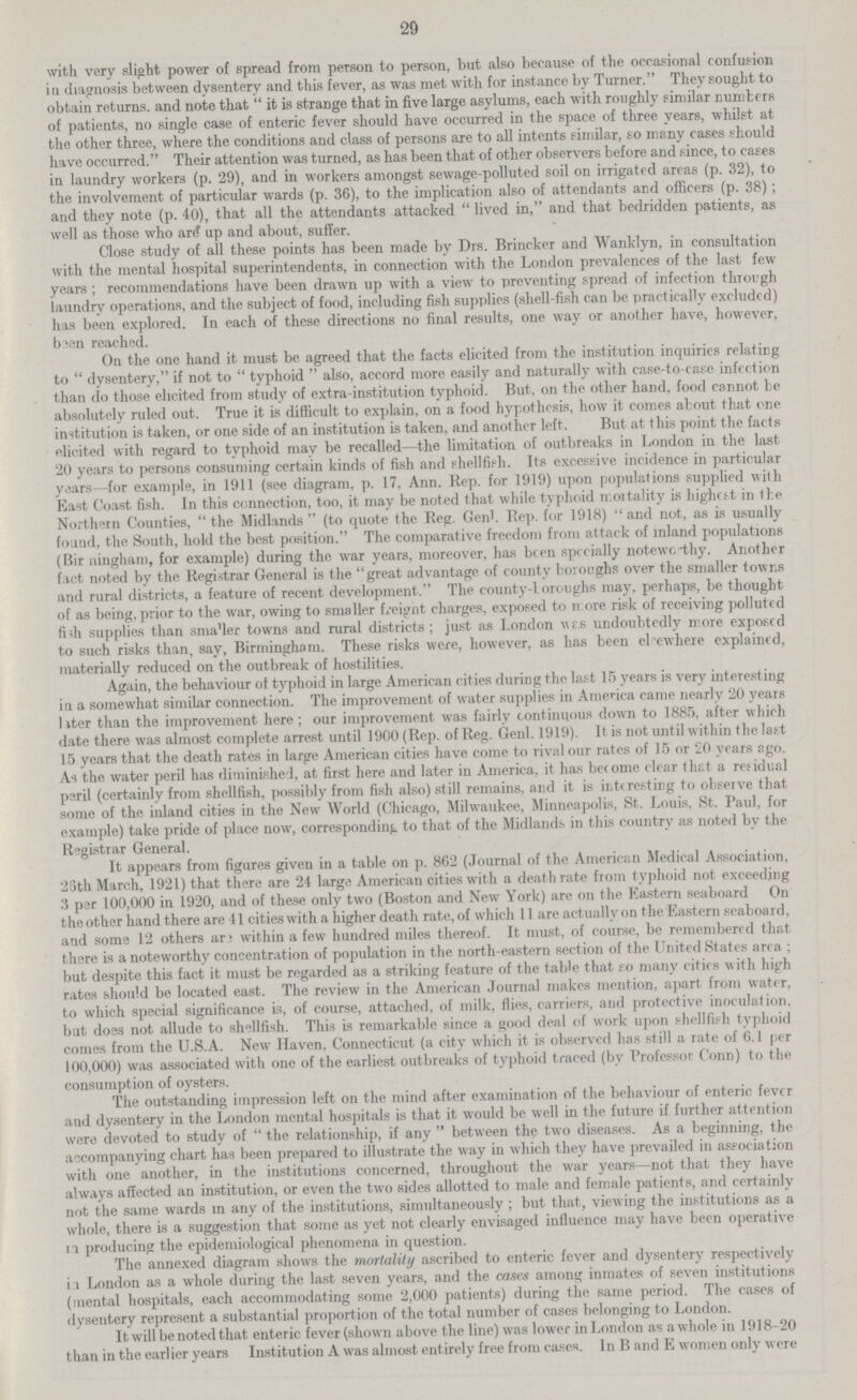 29 with very slight power of spread from person to person, but also because of the occasional confusion in diagnosis between dysentery and this fever, as was met with for instance by Turner. They sought to obtain returns, and note that it is strange that in five large asylums, each with roughly similar numbers of patients, no single case of enteric fever should have occurred in the space of three years, whilst at the other three, where the conditions and class of persons are to all intents similar, so many cases should have occurred. Their attention was turned, as has been that of other observers before and since, to cases in laundry workers (p. 29), and in workers amongst sewage-polluted soil on irrigated areas (p. 32), to the involvement of particular wards (p. 36), to the implication also of attendants and officers (p. 38); and they note (p. 40), that all the attendants attacked lived in, and that bedridden patients, as well as those who ar£ up and about, suffer. Close study of ail these points has been made by Drs. Brincker and Wanklyn, in consultation with the mental hospital superintendents, in connection with the London prevalences of the last few years; recommendations have been drawn up with a view to preventing spread of infection through laundry operations, and the subject of food, including fish supplies (shell-fish can be practically excluded) has been explored. In each of these directions no final results, one way or another have, however, baen reached. On the one hand it must be agreed that the facts elicited from the institution inquiries relating to dysentery, if not to typhoid also, accord more easily and naturally with case-to-case infection than do those elicited from study of extra-institution typhoid. But, on the other hand, food cannot be absolutely ruled out. True it is difficult to explain, on a food hypothesis, how it comes about that one institution is taken, or one side of an institution is taken, and another left. But at this point the facts elicited with regard to typhoid may be recalled—the limitation of outbreaks in London in the last 20 years to persons consuming certain kinds of fish and shellfif-h. Its excessive incidence in particular years—for example, in 1911 (see diagram, p. 17, Ann. Rep. for 1919) upon populations supplied with East Coast fish. In this connection, too, it may be noted that while typhoid moitality is highest in Ihe Northern Counties, the Midlands (to quote the Reg. Gen'. Rep. for 1918) and not, as is usually found, the South, hold the best position. The comparative freedom from attack of inland populations (Bir ningham, for example) during the war years, moreover, has been specially noteworthy. Another fact noted by the Registrar General is the great advantage of county boroughs over the smaller towns and rural districts, a feature of recent development. The county-boroughs may, perhaps, be thought of as being, prior to the war, owing to smaller freight charges, exposed to n ore risk of receiving polluted fish supplies than sma'ler towns and rural districts; just as London wrs undoubtedly more exposed to such risks than, say, Birmingham. These risks were, however, as has been elsewhere explained, materially reduced on the outbreak of hostilities. Again, the behaviour ot typhoid in large American cities during the last 15 years is very interesting in a somewhat similar connection. The improvement of water supplies in America came nearly 20 years later than the improvement here; our improvement was fairly continuous down to 1885, after which date there was almost complete arrest until 1900 (Rep. of Reg. Genl. 1919). It is not until within the last 15 years that the death rates in large American cities have come to rival our rates of 15 or 20 years ago. As the water peril has diminished, at first here and later in America, it has become clear that a residual peril (certainly from shellfish, possibly from fish also) still remains, and it is interesting to obseive that some of the inland cities in the New World (Chicago, Milwaukee, Minneapolis, St. Louis, St. Paul, for example) take pride of place now, corresponding to that of the Midlands in this country as noted bv the Registrar General. It appears from figures given in a table on p. 862 (Journal of the American Medical Association, 25th March, 1921) that there are 24 large American cities with a death rate from typhoid not exceeding 3 par 100,000 in 1920, and of these only two (Boston and New York) are on the Eastern seaboard On theother hand there are 41 cities with a higher death rate, of which 11 are actually on the Eastern seaboard, and some 12 others ar3 within a few hundred miles thereof. It must, of course, be remembered that there is a noteworthy concentration of population in the north-eastern section of the United States area ; but despite this fact it must be regarded as a striking feature of the tab'e that so many cities with high rates should be located east. The review in the American Journal makes mention, apart from water, to which special significance is, of course, attached, of milk, flies, carriers, and protective inoculation, but does not allude to shellfish. This is remarkable since a good deal of work upon shellfish typhoid comes from the U.S.A. New Haven, Connecticut (a city which it is observed has still a rate of 6.1 per 100,000) was associated with one of the earliest outbreaks of typhoid traced (by Professor Conn) to the consumption of oysters. The outstanding impression left on the mind after examination of the behaviour of enteric fever and dysentery in the London mental hospitals is that it would be well in the future if further attention were devoted to study of the relationship, if any between the two diseases. As a beginning, the accompanying chart has been prepared to illustrate the way in which they have prevailed in association with one another, in the institutions concerned, throughout the war years—not that they have always affected an institution, or even the two sides allotted to male and female patients, and certainly not the same wards in any of the institutions, simultaneously; but that, viewing the institutions as a whole, there is a suggestion that some as yet not clearly envisaged influence may have been operative producing the epidemiological phenomena in question. The annexed diagram shows the mortality ascribed to enteric fever and dysentery respectively in London as a whole during the last seven years, and the cases among inmates of seven institutions (mental hospitals, each accommodating some 2,000 patients) during the same period. The cases of dysentery represent a substantial proportion of the total number of cases belonging to London. It will be noted that enteric fever (shown above the line) was lower in London as a whole in 1918-20 than in the earlier years Institution A was almost entirely free from cases. In B and E women only were