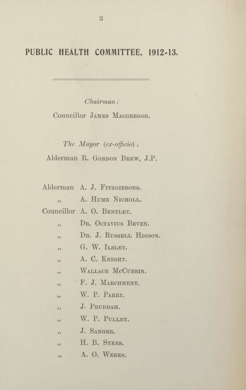 3 PUBLIC HEALTH COMMITTEE, 1912-13. Chairman: Councillor James Macgregor. The Mayor (ex-officio) : Alderman R. Gordon Brew, J.P. Alderman A. J. Fitzgibbons. „ A. Hume Nicholl. Councillor A. 0. Bentley. „ Dr. Octavius Beven. „ Dr. J. Russell Higson. „ G. W. Ilsley. „ A. C. Knight. „ Wallace McCubbin. „ F. J. Marchment. „ W. P. Parry. ,, J. Pruddah. „ W. P. Pulley. „ J. Sanger. „ H. B. Sykes. „ A. 0. Weeks.