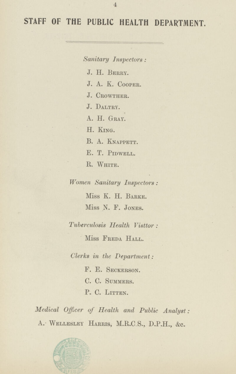 4 STAFF OF THE PUBLIC HEALTH DEPARTMENT. Sanitary Inspectors: J. H. Berhy. J. A. K. Cooper. J. Crowther. J. Daltry. A. H. Gray. H. King. B. A. Knappett. e. T. pldwell. R. White. Women Sanitary Inspectors: Miss K. H. Barke. Miss N. F. Jones. Tuberculosis Health Visttor: Miss Freda Hall. Clerks in the Department: F. E. Seckebson. C. C. Summers. P. C. Litten. Medical Officer of Health and Public Analyst: A. Wellesley Harris, M.R.C.S., D.P.H., &c.