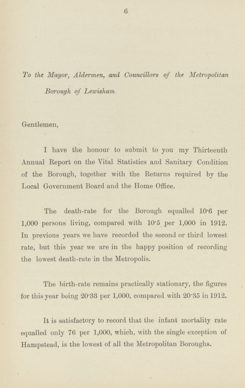 6 To the Mayor, Aldermen, and Councillors of the Metropolitan Borough of Lewisham Gentlemen, I have the honour to submit to you my Thirteenth Annual Report on the Vital Statistics and Sanitary Condition of the Borough, together with the Returns required by the Local Government Board and the Home Office. The death-rate for the Borough equalled 10.6 per 1,000 persons living, compared with 10.5 per 1,000 in 1912. In previous years we have recorded the second or third lowest rate, but this year we are in the happy position of recording the lowest death-rate in the Metropolis. The birth-rate remains practically stationary, the figures for this year being 20.33 per 1,000, compared with 20.35 in 1912. It is satisfactory to record that the infant mortality rate equalled only 76 per 1,000, which, with the single exception of Hampstead, is the lowest of all the Metropolitan Boroughs.