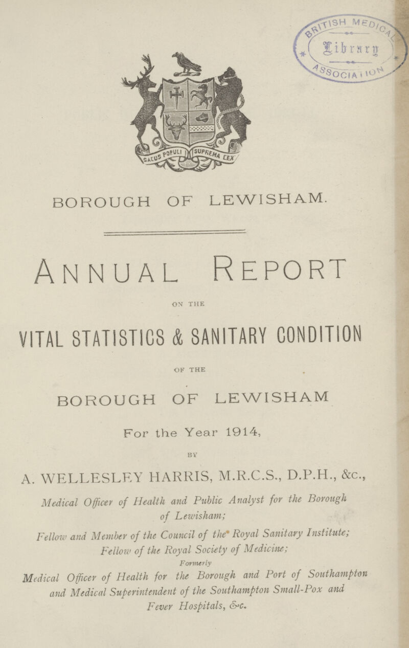 BOROUGH OF LEWI SHAM. Annual Report on the VITAL STATISTICS & SANITARY CONDITION of the BOROUGH OF LEWISHAM For the Year 1914, by A. WELLESLEY HARRIS, M.R.C.S., D.P.H., &c., Medical Officer of Health and Public Analyst for the Borough of Lewisham; Fellow and Member of the Council of the' Royal Sanitary Institute; Fellow of the Royal Society of Medicine; Formerly Medical Officer of Health for the Borough, and Port of Southampton and Medical Superintendent of the Southampton Small-Pox and Fever Hospitals, & c.