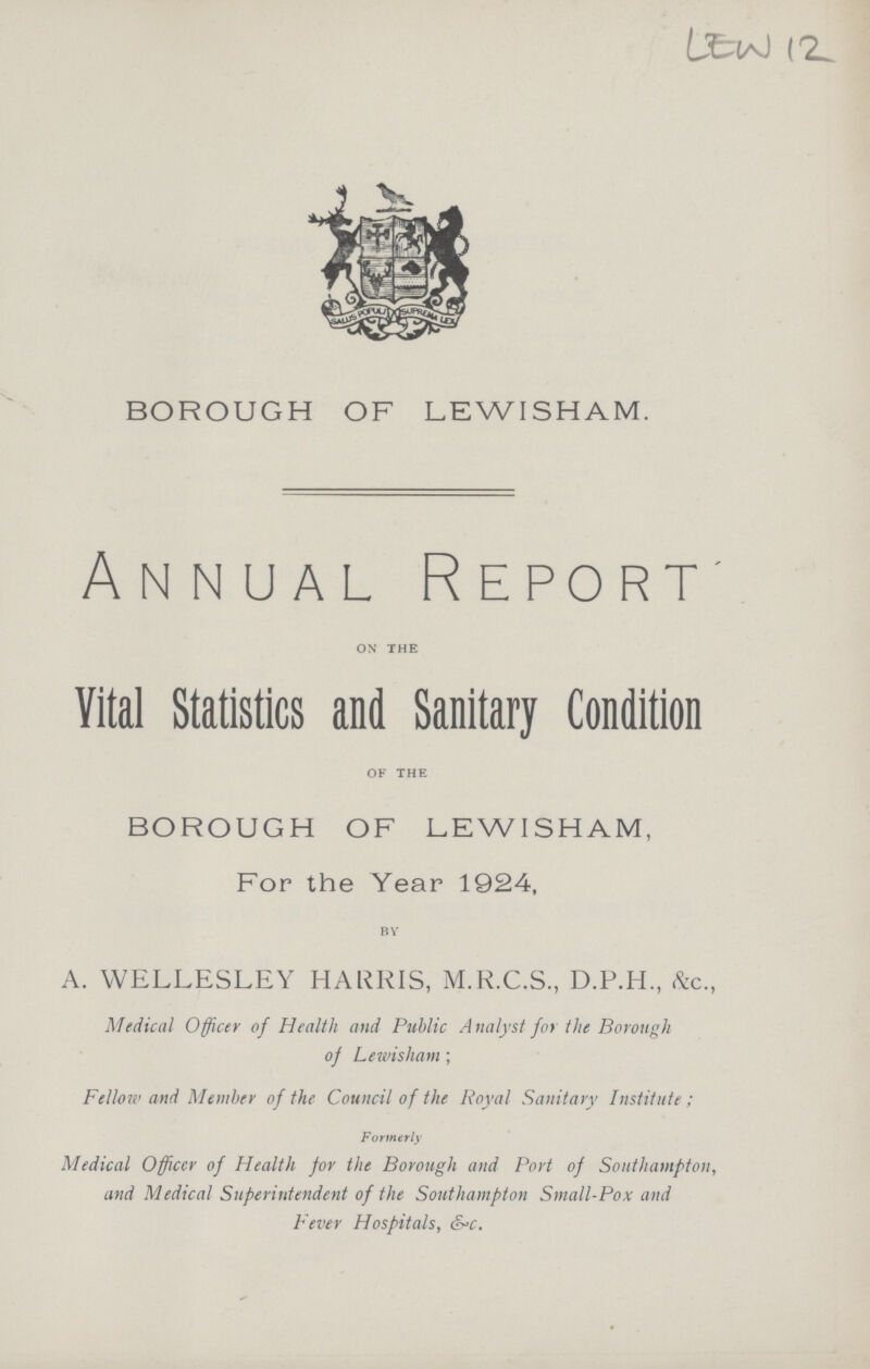 LEW 12 BOROUGH OF LEWI SHAM. Annual Report on the Vital Statistics and Sanitary Condition of the BOROUGH OF LEW I SHAM, For the Year 1924, A. WELLESLEY HARRIS, M.R.C.S., D.P.H., &c., Medical Officer of Health and Public Analyst for the Borough of Lewi sham ; Fellow and Member of the Council of the Royal Sanitary Institute ; Formerly Medical Officcr of Health for the Borough and Port of Southampton, and Medical Superintendent of the Southampton Small-Pox and Fever Hospitals, S-c.