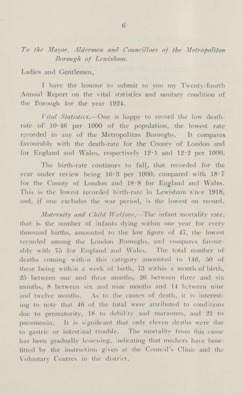 6 To the Mayor. Aldermen and Councillors of the Metropolitan Borough of Levoisham. Ladies and Gentlemen, I have the honour to submit to you my Twenty-fourth Annual Report on the vital statistics and sanitary condition of the Borough for the year 1924. Vital Statistics.—One is happy to record the low death ratc of 10.46 per 1000 of the population, the lowest rate recorded in any of the Metropolitan Boroughs. It compares favourably with the death-rate for the County of London and for England and Wales, respectively 12.1 and 12.2 per 1000. The birth-rate continues to fall, that recorded for the year under review being 16.3 per 1000, compared with 18.7 for the County of London and 18.8 for England and Wales. This is the lowest recorded birth-rate In Lewisham since 1918, and, if one excludes the war period, is the lowest on record. Maternity and Child Welfare.—The infant mortality rale, that is the number of infants dying within one year for every thousand births, amounted to the low figure of 47, the lowest recorded among the London Boroughs, and compares favour ably with 75 for England and Wales. The total number of deaths coming within this category amounted to 146, 50 of these being within a week of birth, 73 within a month of birth,, 25 between one and three months, 26 between three and six months, 8 between six and nine months and 14 between nine and twelve months. As to the causes of death, it: is interest ing to note that 46 of the total were attributed to conditions due to prematurity, 18 to debility and marasmus, and 21 to pneumonia. It is significant that only eleven deaths were due to gastric or intestinal trouble. The mortality from this cause has been gradually lessening, indicating that mothers have bene fitted by the instruction given at the Council's Clinic and the Voluntary Centres in the district.