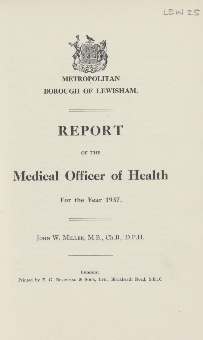 LEW 25 METROPOLITAN BOROUGH OF LEWISHAM. REPORT of the Medical Officer of Health For the Year 1937. John W. Miller, M.B., Ch.B., D.P.H. London: Printed by E. G. Berryman & Sons, Ltd., Blackheath Road, S.E.10.