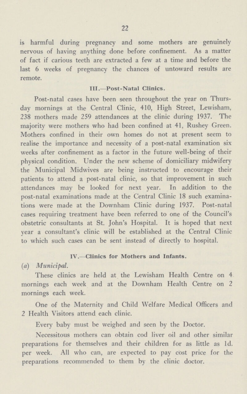 22 is harmful during pregnancy and some mothers are genuinely nervous of having anything done before confinement. As a matter of fact if carious teeth are extracted a few at a time and before the last 6 weeks of pregnancy the chances of untoward results are remote. III.—Post-Natal Clinics. Post-natal cases have been seen throughout the year on Thurs day mornings at the Central Clinic, 410, High Street, Lewisham, 238 mothers made 259 attendances at the clinic during 1937. The majority were mothers who had been confined at 41, Rushey Green. Mothers confined in their own homes do not at present seem to realise the importance and necessity of a post-natal examination six weeks after confinement as a factor in the future well-being of their physical condition. Under the new scheme of domiciliary midwifery the Municipal Midwives are being instructed to encourage their patients to attend a post-natal clinic, so that improvement in such attendances may be looked for next year. In addition to the post-natal examinations made at the Central Clinic 18 such examina tions were made at the Downham Clinic during 1937. Post-natal cases requiring treatment have been referred to one of the Council's obstetric consultants at St. John's Hospital. It is hoped that next year a consultant's clinic will be established at the Central Clinic to which such cases can be sent instead of directly to hospital. IV.—Clinics for Mothers and Infants. (a) Municipal. These clinics are held at the Lewisham Health Centre on 4 mornings each week and at the Downham Health Centre on 2 mornings each week. One of the Maternity and Child Welfare Medical Officers and 2 Health Visitors attend each clinic. Every baby must be weighed and seen by the Doctor. Necessitous mothers can obtain cod liver oil and other similar preparations for themselves and their children for as little as 1d. per week. All who can, are expected to pay cost price for the preparations recommended to them by the clinic doctor.