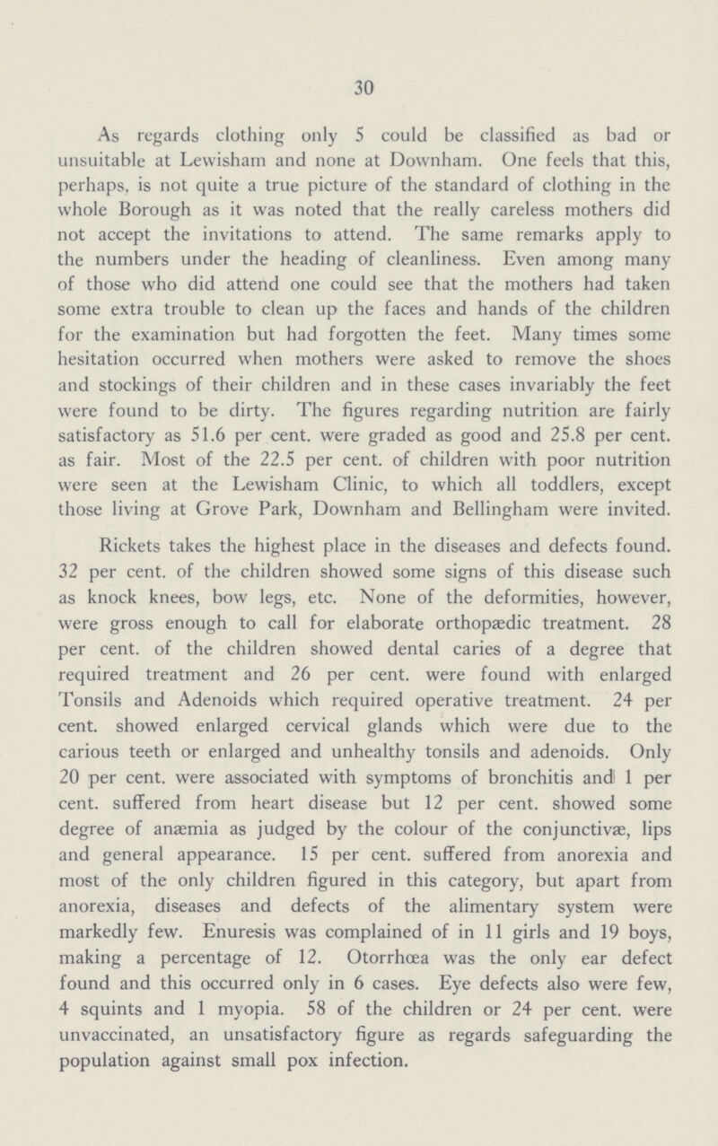 30 As regards clothing only 5 could be classified as bad or unsuitable at Lewisham and none at Downham. One feels that this, perhaps, is not quite a true picture of the standard of clothing in the whole Borough as it was noted that the really careless mothers did not accept the invitations to attend. The same remarks apply to the numbers under the heading of cleanliness. Even among many of those who did attend one could see that the mothers had taken some extra trouble to clean up the faces and hands of the children for the examination but had forgotten the feet. Many times some hesitation occurred when mothers were asked to remove the shoes and stockings of their children and in these cases invariably the feet were found to be dirty. The figures regarding nutrition are fairly satisfactory as 51.6 per cent, were graded as good and 25.8 per cent, as fair. Most of the 22.5 per cent, of children with poor nutrition were seen at the Lewisham Clinic, to which all toddlers, except those living at Grove Park, Downham and Bellingham were invited. Rickets takes the highest place in the diseases and defects found. 32 per cent, of the children showed some signs of this disease such as knock knees, bow legs, etc. None of the deformities, however, were gross enough to call for elaborate orthopaedic treatment. 28 per cent, of the children showed dental caries of a degree that required treatment and 26 per cent, were found with enlarged Tonsils and Adenoids which required operative treatment. 24 per cent, showed enlarged cervical glands which were due to the carious teeth or enlarged and unhealthy tonsils and adenoids. Only 20 per cent, were associated with symptoms of bronchitis and' 1 per cent, suffered from heart disease but 12 per cent, showed some degree of anaemia as judged by the colour of the conjunctivae, lips and general appearance. 15 per cent, suffered from anorexia and most of the only children figured in this category, but apart from anorexia, diseases and defects of the alimentary system were markedly few. Enuresis was complained of in 11 girls and 19 boys, making a percentage of 12. Otorrhoea was the only ear defect found and this occurred only in 6 cases. Eye defects also were few, 4 squints and 1 myopia. 58 of the children or 24 per cent, were unvaccinated, an unsatisfactory figure as regards safeguarding the population against small pox infection.