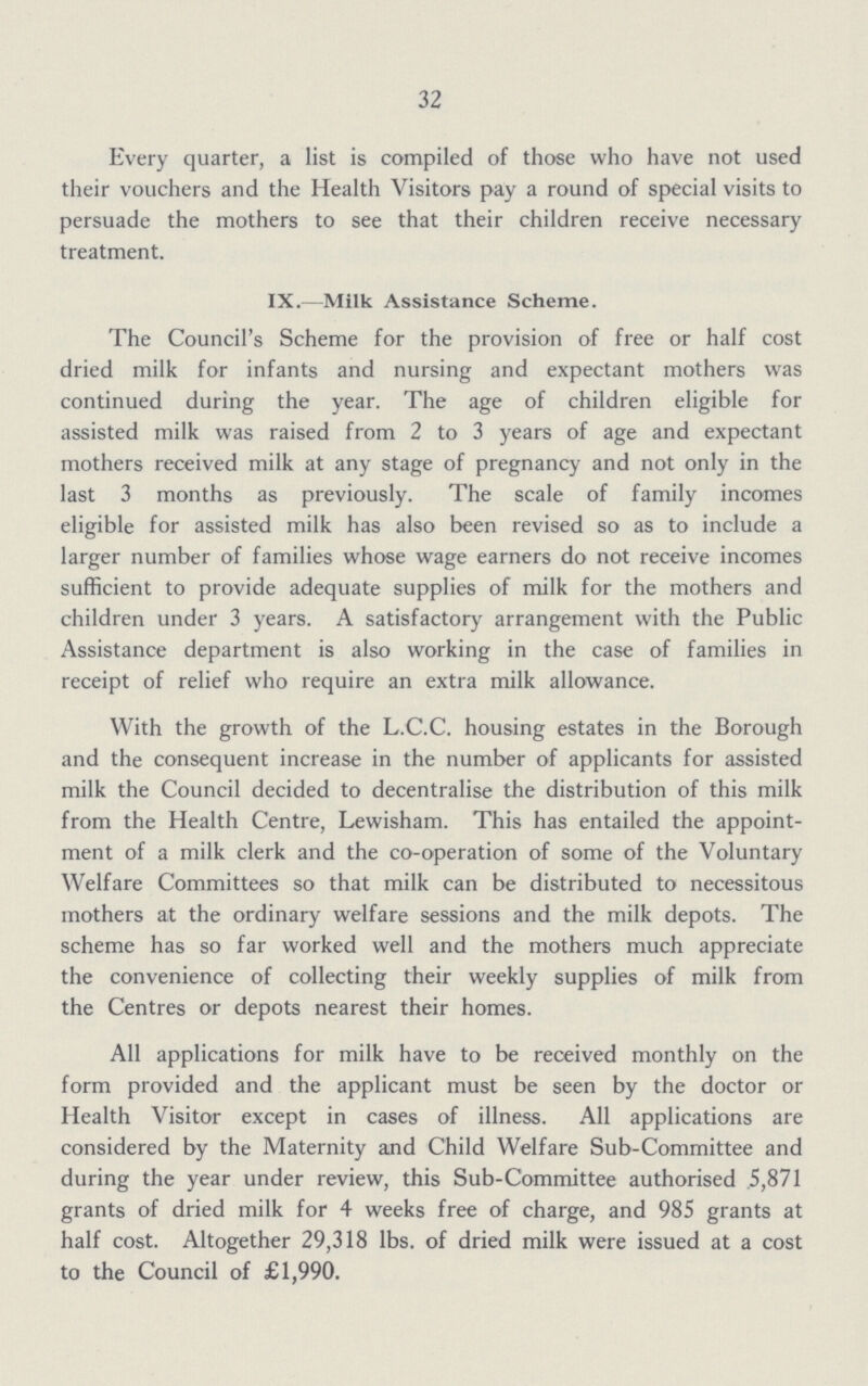 32 Every quarter, a list is compiled of those who have not used their vouchers and the Health Visitors pay a round of special visits to persuade the mothers to see that their children receive necessary treatment. IX.—Milk Assistance Scheme. The Council's Scheme for the provision of free or half cost dried milk for infants and nursing and expectant mothers was continued during the year. The age of children eligible for assisted milk was raised from 2 to 3 years of age and expectant mothers received milk at any stage of pregnancy and not only in the last 3 months as previously. The scale of family incomes eligible for assisted milk has also been revised so as to include a larger number of families whose wage earners do not receive incomes sufficient to provide adequate supplies of milk for the mothers and children under 3 years. A satisfactory arrangement with the Public Assistance department is also working in the case of families in receipt of relief who require an extra milk allowance. With the growth of the L.C.C. housing estates in the Borough and the consequent increase in the number of applicants for assisted milk the Council decided to decentralise the distribution of this milk from the Health Centre, Lewisham. This has entailed the appoint ment of a milk clerk and the co-operation of some of the Voluntary Welfare Committees so that milk can be distributed to necessitous mothers at the ordinary welfare sessions and the milk depots. The scheme has so far worked well and the mothers much appreciate the convenience of collecting their weekly supplies of milk from the Centres or depots nearest their homes. All applications for milk have to be received monthly on the form provided and the applicant must be seen by the doctor or Health Visitor except in cases of illness. All applications are considered by the Maternity and Child Welfare Sub-Committee and during the year under review, this Sub-Committee authorised 5,871 grants of dried milk for 4 weeks free of charge, and 985 grants at half cost. Altogether 29,318 lbs. of dried milk were issued at a cost to the Council of £1,990.