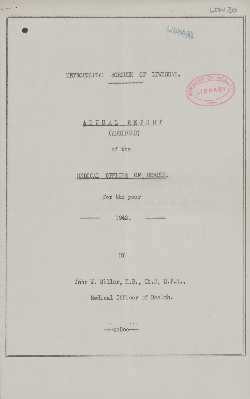 LEW 30 METROPOLITAN BOROUGH OF LEWISHAM. ANNUAL REPORT (ABRIDGED) of the MEDICAL OFFICER OF HEALTH. for the year 1942. BY John W. Miller, M.B., Ch.B, D.P.H. Medical Officer of Health.