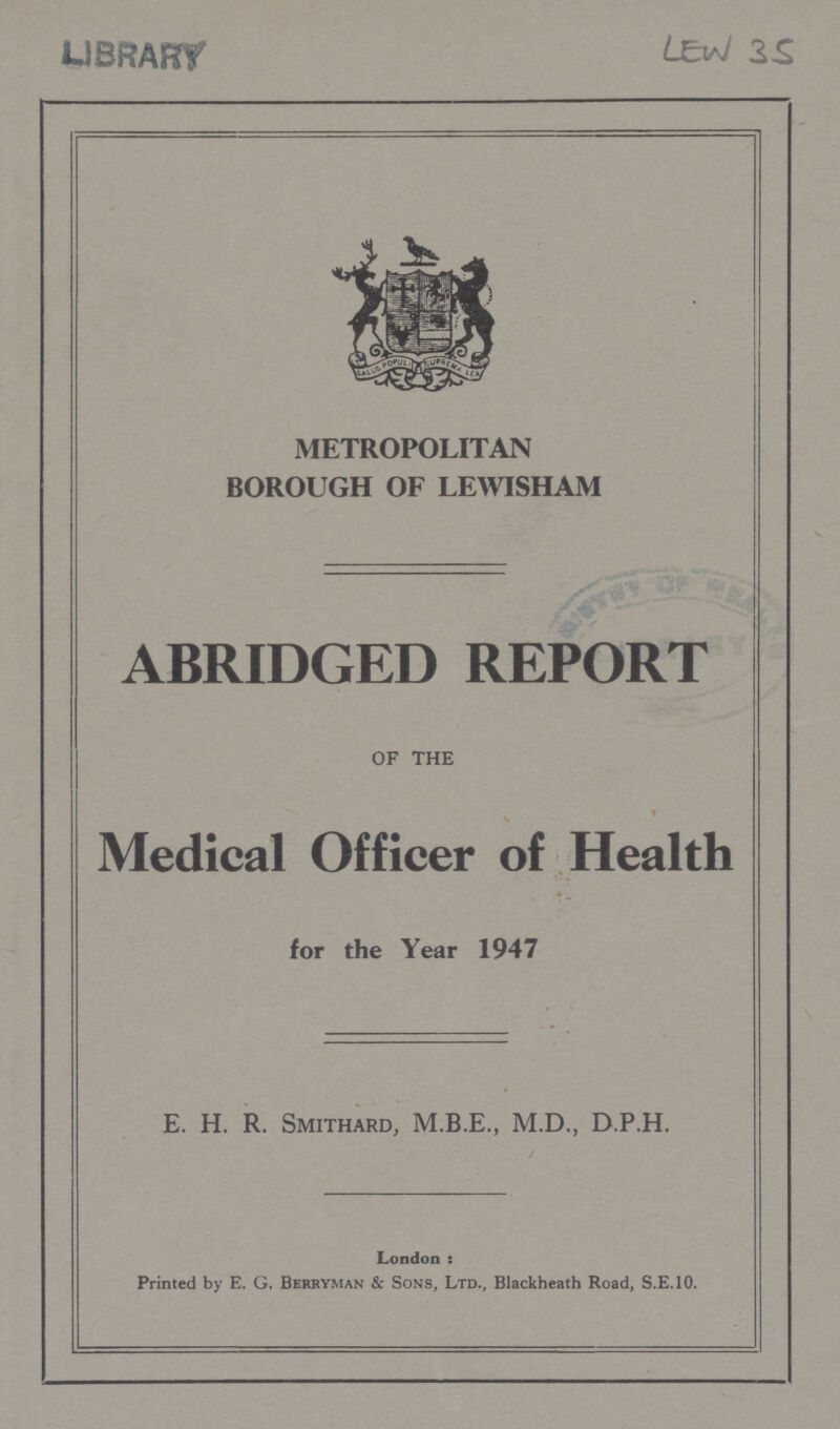 LIBRARY LEW 35 METROPOLITAN BOROUGH OF LEWISHAM ABRIDGED REPORT OF THE Medical Officer of Health. for the Year 1947 E. H. R. SMITHARD, M.D., D.P.H. / London : Printed by E. G. Berryman & Sons, Ltd., Blackheath Road, S.E.10.