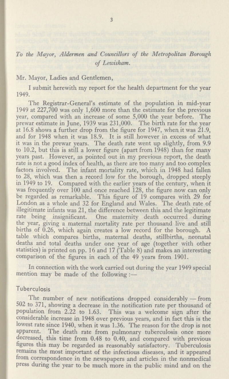 3 To the Mayor, Aldermen and Councillors of the Metropolitan Borough of Lewisham. Mr. Mayor, Ladies and Gentlemen, I submit herewith my report for the health department for the year 1949. The Registrar-General's estimate of the population in mid-year 1949 at 227,700 was only 1,600 more than the estimate for the previous year, compared with an increase of some 5,000 the year before. The prewar estimate in June, 1939 was 231,000. The birth rate for the year at 16.8 shows a further drop from the figure for 1947, when it was 21.9, and for 1948 when it was 18.9. It is still however in excess of what it was in the prewar years. The death rate went up slightly, from 9.9 to 10.2, but this is still a lower figure (apart from 1948) than for many years past. However, as pointed out in my previous report, the death rate is not a good index of health, as there are too many and too complex factors involved. The infant mortality rate, which in 1948 had fallen to 28, which was then a record low for the borough, dropped steeply in 1949 to 19. Compared with the earlier years of the century, when it was frequently over 100 and once reached 128, the figure now can only be regarded as remarkable. This figure of 19 compares with 29 for London as a whole and 32 for England and Wales. The death rate of illegitimate infants was 21, the difference between this and the legitimate rate being insignificant. One maternity death occurred during the year, giving a maternal mortality rate per thousand live and still births of 0.26, which again creates a low record for the borough. A table which compares births, maternal deaths, stillbirths, neonatal deaths and total deaths under one year of age (together with other statistics) is printed on pp. 16 and 17 (Table 8) and makes an interesting comparison of the figures in each of the 49 years from 1901. In connection with the work carried out during the year 1949 special mention may be made of the following:— Tuberculosis The number of new notifications dropped considerably — from 502 to 371, showing a decrease in the notification rate per thousand of population from 2.22 to 1.63. This was a welcome sign after the considerable increase in 1948 over previous years, and in fact this is the lowest rate since 1940, when it was 1.36. The reason for the drop is not apparent. The death rate from pulmonary tuberculosis once more decreased, this time from 0.48 to 0.40, and compared with previous figures this may be regarded as reasonably satisfactory. Tuberculosis remains the most important of the infectious diseases, and it appeared from correspondence in the newspapers and articles in the nonmedical press during the year to be much more in the public mind and on the