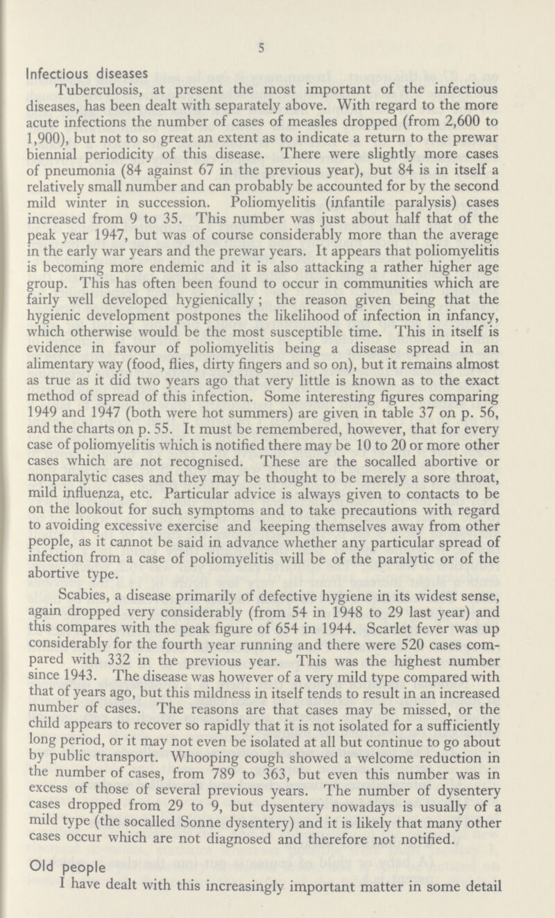 5 Infectious diseases Tuberculosis, at present the most important of the infectious diseases, has been dealt with separately above. With regard to the more acute infections the number of cases of measles dropped (from 2,600 to 1,900), but not to so great an extent as to indicate a return to the prewar biennial periodicity of this disease. There were slightly more cases of pneumonia (84 against 67 in the previous year), but 84 is in itself a relatively small number and can probably be accounted for by the second mild winter in succession. Poliomyelitis (infantile paralysis) cases increased from 9 to 35. This number was just about half that of the peak year 1947, but was of course considerably more than the average in the early war years and the prewar years. It appears that poliomyelitis is becoming more endemic and it is also attacking a rather higher age group. This has often been found to occur in communities which are fairly well developed hygienically; the reason given being that the hygienic development postpones the likelihood of infection in infancy, which otherwise would be the most susceptible time. This in itself is evidence in favour of poliomyelitis being a disease spread in an alimentary way (food, flies, dirty fingers and so on), but it remains almost as true as it did two years ago that very little is known as to the exact method of spread of this infection. Some interesting figures comparing 1949 and 1947 (both were hot summers) are given in table 37 on p. 56, and the charts on p. 55. It must be remembered, however, that for every case of poliomyelitis which is notified there may be 10 to 20 or more other cases which are not recognised. These are the socalled abortive or nonparalytic cases and they may be thought to be merely a sore throat, mild influenza, etc. Particular advice is always given to contacts to be on the lookout for such symptoms and to take precautions with regard to avoiding excessive exercise and keeping themselves away from other people, as it cannot be said in advance whether any particular spread of infection from a case of poliomyelitis will be of the paralytic or of the abortive type. Scabies, a disease primarily of defective hygiene in its widest sense, again dropped very considerably (from 54 in 1948 to 29 last year) and this compares with the peak figure of 654 in 1944. Scarlet fever was up considerably for the fourth year running and there were 520 cases com pared with 332 in the previous year. This was the highest number since 1943. The disease was however of a very mild type compared with that of years ago, but this mildness in itself tends to result in an increased number of cases. The reasons are that cases may be missed, or the child appears to recover so rapidly that it is not isolated for a sufficiently long period, or it may not even be isolated at all but continue to go about by public transport. Whooping cough showed a welcome reduction in the number of cases, from 789 to 363, but even this number was in excess of those of several previous years. The number of dysentery cases dropped from 29 to 9, but dysentery nowadays is usually of a mild type (the socalled Sonne dysentery) and it is likely that many other cases occur which are not diagnosed and therefore not notified. Old people I have dealt with this increasingly important matter in some detail