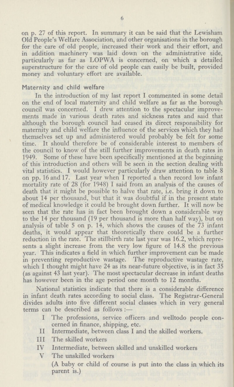 6 on p. 27 of this report. In summary it can be said that the Lewisham Old People's Welfare Association, and other organisations in the borough for the care of old people, increased their work and their effort, and in addition machinery was laid down on the administrative side, particularly as far as LOPWA is concerned, on which a detailed superstructure for the care of old people can easily be built, provided money and voluntary effort are available. Maternity and child welfare In the introduction of my last report I commented in some detail on the end of local maternity and child welfare as far as the borough council was concerned. I drew attention to the spectacular improve ments made in various death rates and sickness rates and said that although the borough council had ceased its direct responsibility for maternity and child welfare the influence of the services which they had themselves set up and administered would probably be felt for some time. It should therefore be of considerable interest to members of the council to know of the still further improvements in death rates in 1949. Some of these have been specifically mentioned at the beginning of this introduction and others will be seen in the section dealing with vital statistics. I would however particularly draw attention to table 8 on pp. 16 and 17. Last year when I reported a then record low infant mortality rate of 28 (for 1948) I said from an analysis of the causes of death that it might be possible to halve that rate, i.e. bring it down to about 14 per thousand, but that it was doubtful if in the present state of medical knowledge it could be brought down further. It will now be seen that the rate has in fact been brought down a considerable way to the 14 per thousand (19 per thousand is more than half way), but on analysis of table 5 on p. 14, which shows the causes of the 73 infant deaths, it would appear that theoretically there could be a further reduction in the rate. The stillbirth rate last year was 16.2, which repre sents a slight increase from the very low figure of 14.8 the previous year. This indicates a field in which further improvement can be made in preventing reproductive wastage. The reproductive wastage rate, which I thought might have 24 as its near-future objective, is in fact 35 (as against 43 last year). The most spectacular decrease in infant deaths has however been in the age period one month to 12 months. National statistics indicate that there is a considerable difference in infant death rates according to social class. The Registrar-General divides adults into five different social classes which in very general terms can be described as follows:— I The professions, service officers and welltodo people con cerned in finance, shipping, etc. II Intermediate, between class I and the skilled workers. III The skilled workers IV Intermediate, between skilled and unskilled workers V The unskilled workers (A baby or child of course is put into the class in which its parent is.)