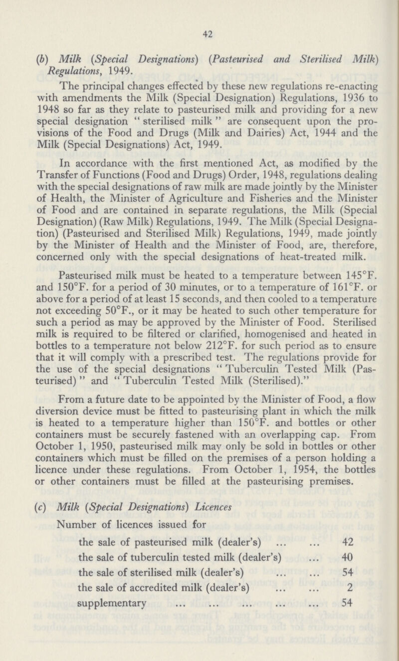42 (b) Milk (Special Designations) (Pasteurised and Sterilised Milk) Regulations, 1949. The principal changes effected by these new regulations re-enacting with amendments the Milk (Special Designation) Regulations, 1936 to 1948 so far as they relate to pasteurised milk and providing for a new special designation  sterilised milk  are consequent upon the pro visions of the Food and Drugs (Milk and Dairies) Act, 1944 and the Milk (Special Designations) Act, 1949. In accordance with the first mentioned Act, as modified by the Transfer of Functions (Food and Drugs) Order, 1948, regulations dealing with the special designations of raw milk are made jointly by the Minister of Health, the Minister of Agriculture and Fisheries and the Minister of Food and are contained in separate regulations, the Milk (Special Designation) (Raw Milk) Regulations, 1949. The Milk (Special Designa tion) (Pasteurised and Sterilised Milk) Regulations, 1949, made jointly by the Minister of Health and the Minister of Food, are, therefore, concerned only with the special designations of heat-treated milk. Pasteurised milk must be heated to a temperature between 145°F. and 150°F. for a period of 30 minutes, or to a temperature of 161°F. or above for a period of at least 15 seconds, and then cooled to a temperature not exceeding 50°F., or it may be heated to such other temperature for such a period as may be approved by the Minister of Food. Sterilised milk is required to be filtered or clarified, homogenised and heated in bottles to a temperature not below 212°F. for such period as to ensure that it will comply with a prescribed test. The regulations provide for the use of the special designations Tuberculin Tested Milk (Pas teurised)  and  Tuberculin Tested Milk (Sterilised). From a future date to be appointed by the Minister of Food, a flow diversion device must be fitted to pasteurising plant in which the milk is heated to a temperature higher than 150°F. and bottles or other containers must be securely fastened with an overlapping cap. From October 1, 1950, pasteurised milk may only be sold in bottles or other containers which must be filled on the premises of a person holding a licence under these regulations. From October 1, 1954, the bottles or other containers must be filled at the pasteurising premises. (c) Milk (Special Designations) Licences Number of licences issued for the sale of pasteurised milk (dealer's) 42 the sale of tuberculin tested milk (dealer's) 40 the sale of sterilised milk (dealer's) 54 the sale of accredited milk (dealer's) 2 supplementary 54