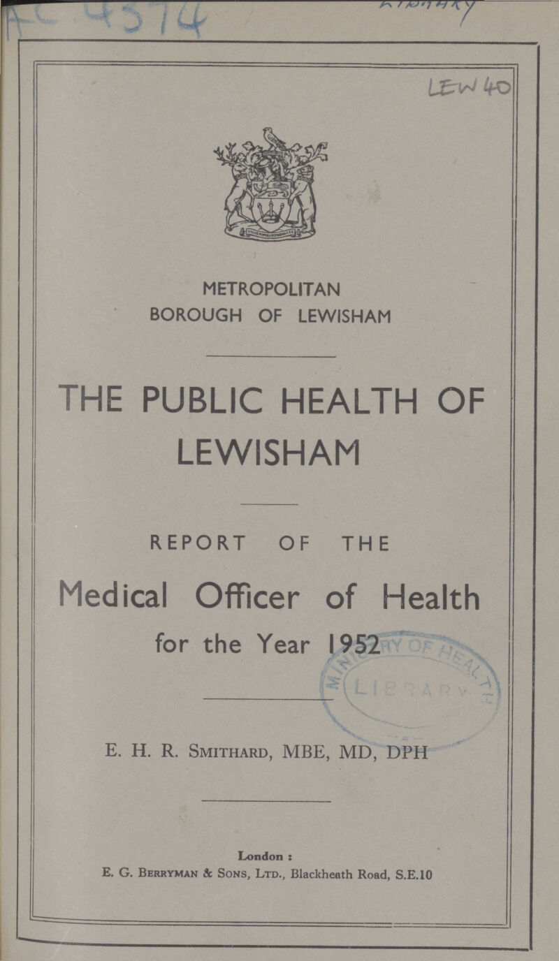 AC 4374 LEW 40 METROPOLITAN BOROUGH OF LEWISHAM THE PUBLIC HEALTH OF LEWISHAM REPORT OF THE Medical Officer of Health for the Year 1952 E. H. R. Smithard, MBE, MD, DPH London: e. G. Berryman & Sons, Ltd., Blackheath Road, S.E.10