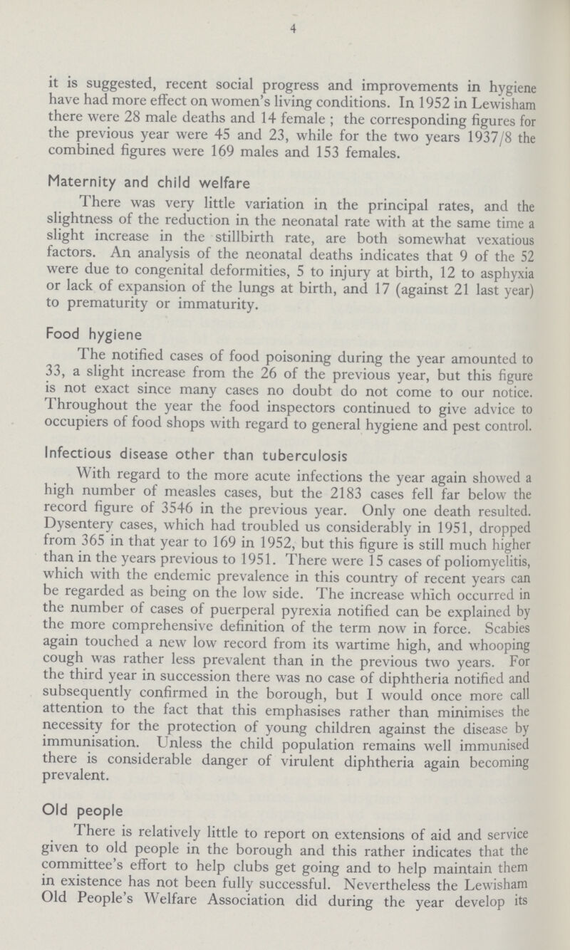 4 it is suggested, recent social progress and improvements in hygiene have had more effect on women's living conditions. In 1952 in Lewisham there were 28 male deaths and 14 female; the corresponding figures for the previous year were 45 and 23, while for the two years 1937/8 the combined figures were 169 males and 153 females. Maternity and child welfare There was very little variation in the principal rates, and the slightness of the reduction in the neonatal rate with at the same time a slight increase in the stillbirth rate, are both somewhat vexatious factors. An analysis of the neonatal deaths indicates that 9 of the 52 were due to congenital deformities, 5 to injury at birth, 12 to asphyxia or lack of expansion of the lungs at birth, and 17 (against 21 last year) to prematurity or immaturity. Food hygiene The notified cases of food poisoning during the year amounted to 33, a slight increase from the 26 of the previous year, but this figure is not exact since many cases no doubt do not come to our notice. Throughout the year the food inspectors continued to give advice to occupiers of food shops with regard to general hygiene and pest control. Infectious disease other than tuberculosis With regard to the more acute infections the year again showed a high number of measles cases, but the 2183 cases fell far below the record figure of 3546 in the previous year. Only one death resulted. Dysentery cases, which had troubled us considerably in 1951, dropped from 365 in that year to 169 in 1952, but this figure is still much higher than in the years previous to 1951. There were 15 cases of poliomyelitis, which with the endemic prevalence in this country of recent years can be regarded as being on the low side. The increase which occurred in the number of cases of puerperal pyrexia notified can be explained by the more comprehensive definition of the term now in force. Scabies again touched a new low record from its wartime high, and whooping cough was rather less prevalent than in the previous two years. For the third year in succession there was no case of diphtheria notified and subsequently confirmed in the borough, but I would once more call attention to the fact that this emphasises rather than minimises the necessity for the protection of young children against the disease by immunisation. Unless the child population remains well immunised there is considerable danger of virulent diphtheria again becoming prevalent. Old people There is relatively little to report on extensions of aid and service given to old people in the borough and this rather indicates that the committee's effort to help clubs get going and to help maintain them in existence has not been fully successful. Nevertheless the Lewisham Old People's Welfare Association did during the year develop its