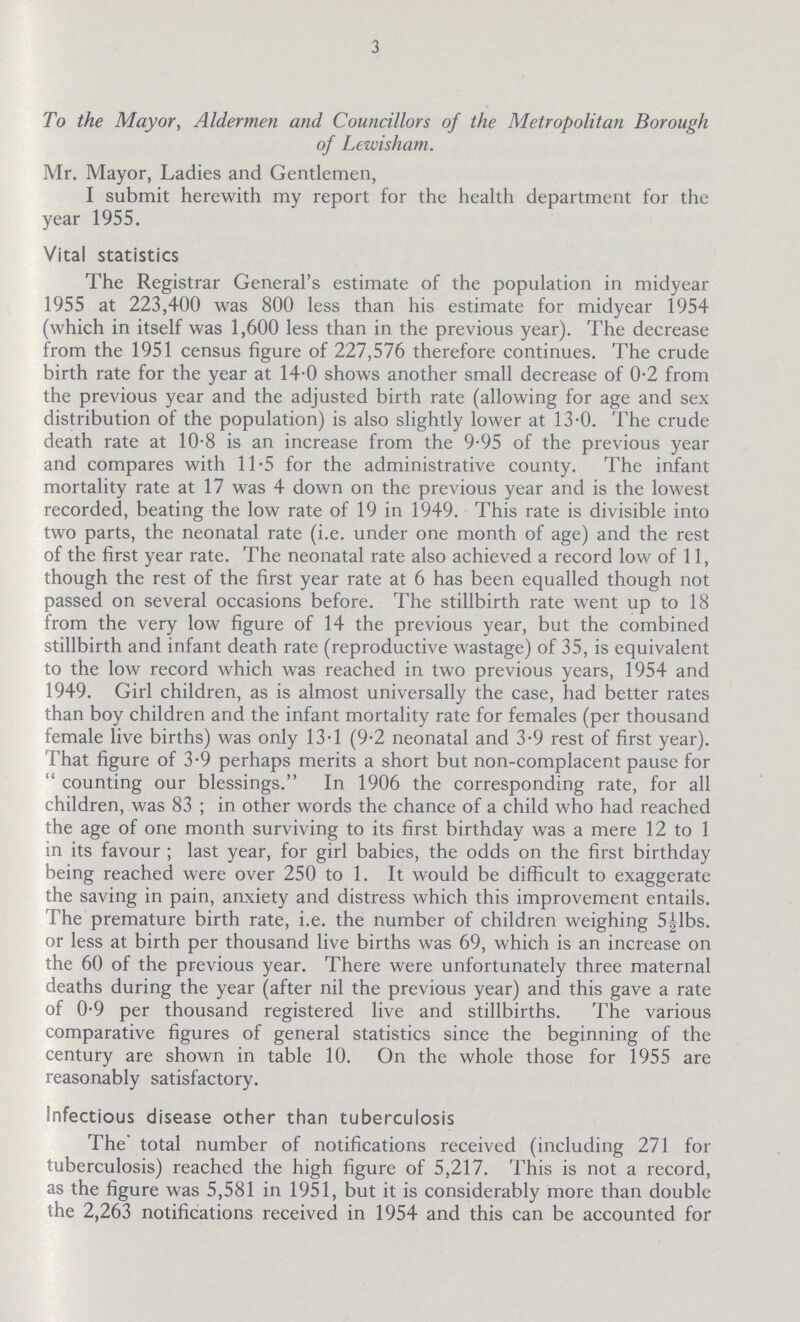 3 To the Mayor, Aldermen and Councillors of the Metropolitan Borough of Lewisham. Mr. Mayor, Ladies and Gentlemen, I submit herewith my report for the health department for the year 1955. Vital statistics The Registrar General's estimate of the population in midyear 1955 at 223,400 was 800 less than his estimate for midyear 1954 (which in itself was 1,600 less than in the previous year). The decrease from the 1951 census figure of 227,576 therefore continues. The crude birth rate for the year at 14.0 shows another small decrease of 0.2 from the previous year and the adjusted birth rate (allowing for age and sex distribution of the population) is also slightly lower at 13.0. The crude death rate at 10.8 is an increase from the 9.95 of the previous year and compares with 11.5 for the administrative county. The infant mortality rate at 17 was 4 down on the previous year and is the lowest recorded, beating the low rate of 19 in 1949. This rate is divisible into two parts, the neonatal rate (i.e. under one month of age) and the rest of the first year rate. The neonatal rate also achieved a record low of 11, though the rest of the first year rate at 6 has been equalled though not passed on several occasions before. The stillbirth rate went up to 18 from the very low figure of 14 the previous year, but the combined stillbirth and infant death rate (reproductive wastage) of 35, is equivalent to the low record which was reached in two previous years, 1954 and 1949. Girl children, as is almost universally the case, had better rates than boy children and the infant mortality rate for females (per thousand female live births) was only 13.1 (9.2 neonatal and 3.9 rest of first year). That figure of 3.9 perhaps merits a short but non.complacent pause for  counting our blessings. In 1906 the corresponding rate, for all children, was 83 ; in other words the chance of a child who had reached the age of one month surviving to its first birthday was a mere 12 to 1 in its favour ; last year, for girl babies, the odds on the first birthday being reached were over 250 to 1. It would be difficult to exaggerate the saving in pain, anxiety and distress which this improvement entails. The premature birth rate, i.e. the number of children weighing 5½lbs. or less at birth per thousand live births was 69, which is an increase on the 60 of the previous year. There were unfortunately three maternal deaths during the year (after nil the previous year) and this gave a rate of 0.9 per thousand registered live and stillbirths. The various comparative figures of general statistics since the beginning of the century are shown in table 10. On the whole those for 1955 are reasonably satisfactory. Infectious disease other than tuberculosis The' total number of notifications received (including 271 for tuberculosis) reached the high figure of 5,217. This is not a record, as the figure was 5,581 in 1951, but it is considerably more than double the 2,263 notifications received in 1954 and this can be accounted for