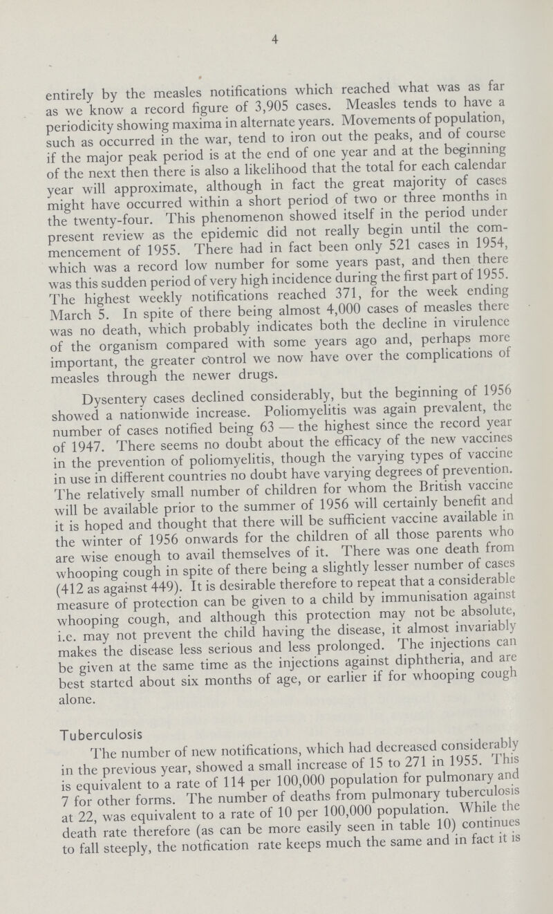 4 entirely by the measles notifications which reached what was as far as we know a record figure of 3,905 cases. Measles tends to have a periodicity showing maxima in alternate years. Movements of population, such as occurred in the war, tend to iron out the peaks, and of course if the major peak period is at the end of one year and at the beginning of the next then there is also a likelihood that the total for each calendar year will approximate, although in fact the great majority of cases might have occurred within a short period of two or three months in the twenty-four. This phenomenon showed itself in the period under present review as the epidemic did not really begin until the com mencement of 1955. There had in fact been only 521 cases in 1954, which was a record low number for some years past, and then there was this sudden period of very high incidence during the first part of 1955. The highest weekly notifications reached 371, for the week ending March 5. In spite of there being almost 4,000 cases of measles there was no death, which probably indicates both the decline in virulence of the organism compared with some years ago and, perhaps more important, the greater control we now have over the complications of measles through the newer drugs. Dysentery cases declined considerably, but the beginning of 1956 showed a nationwide increase. Poliomyelitis was again prevalent, the number of cases notified being 63—the highest since the record year of 1947. There seems no doubt about the efficacy of the new vaccines in the prevention of poliomyelitis, though the varying types of vaccine in use in different countries no doubt have varying degrees of prevention. The relatively small number of children for whom the British vaccine will be available prior to the summer of 1956 will certainly benefit and it is hoped and thought that there will be sufficient vaccine available in the winter of 1956 onwards for the children of all those parents who are wise enough to avail themselves of it. There was one death from whooping cough in spite of there being a slightly lesser number of cases (412 as against 449). It is desirable therefore to repeat that a considerable measure of protection can be given to a child by immunisation against whooping cough, and although this protection may not be absolute, i.e. may not prevent the child having the disease, it almost invariably makes the disease less serious and less prolonged. The injections can be given at the same time as the injections against diphtheria, and are best started about six months of age, or earlier if for whooping cough alone. Tuberculosis The number of new notifications, which had decreased considerably in the previous year, showed a small increase of 15 to 271 in 1955. This is equivalent to a rate of 114 per 100,000 population for pulmonary and 7 for other forms. The number of deaths from pulmonary tuberculosis at 22, was equivalent to a rate of 10 per 100,000 population. While the death rate therefore (as can be more easily seen in table 10) continues to fall steeply, the notfication rate keeps much the same and in fact it is