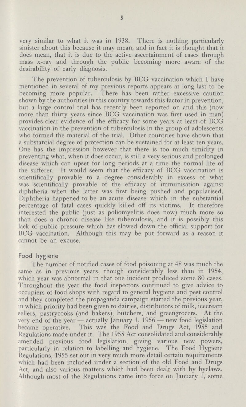 5 very similar to what it was in 1938. There is nothing particularly sinister about this because it may mean, and in fact it is thought that it does mean, that it is due to the active ascertainment of cases through mass x-ray and through the public becoming more aware of the desirability of early diagnosis. The prevention of tuberculosis by BCG vaccination which I have mentioned in several of my previous reports appears at long last to be becoming more popular. There has been rather excessive caution shown by the authorities in this country towards this factor in prevention, but a large control trial has recently been reported on and this (now more than thirty years since BCG vaccination was first used in man) provides clear evidence of the efficacy for some years at least of BCG vaccination in the prevention of tuberculosis in the group of adolescents who formed the material of the trial. Other countries have shown that a substantial degree of protection can be sustained for at least ten years. One has the impression however that there is too much timidity in preventing what, when it does occur, is still a very serious and prolonged disease which can upset for long periods at a time the normal life of the sufferer. It would seem that the efficacy of BCG vaccination is scientifically provable to a degree considerably in excess of what was scientifically provable of the efficacy of immunisation against diphtheria when the latter was first being pushed and popularised. Diphtheria happened to be an acute disease which in the substantial percentage of fatal cases quickly killed off its victims. It therefore interested the public (just as poliomyelitis does now) much more so than does a chronic disease like tuberculosis, and it is possibly this lack of public pressure which has slowed down the official support for BCG vaccination. Although this may be put forward as a reason it cannot be an excuse. Food hygiene The number of notified cases of food poisoning at 48 was much the same as in previous years, though considerably less than in 1954, which year was abnormal in that one incident produced some 80 cases. Throughout the year the food inspectors continued to give advice to occupiers of food shops with regard to general hygiene and pest control and they completed the propaganda campaign started the previous year, in which priority had been given to dairies, distributors of milk, icecream sellers, pastrycooks (and bakers), butchers, and greengrocers. At the very end of the year—actually January 1, 1956—new food legislation became operative. This was the Food and Drugs Act, 1955 and Regulations made under it. The 1955 Act consolidated and considerably amended previous food legislation, giving various new powers, particularly in relation to labelling and hygiene. The Food Hygiene Regulations, 1955 set out in very much more detail certain requirements which had been included under a section of the old Food and Drugs Act, and also various matters which had been dealt with by byelaws. Although most of the Regulations came into force on January 1, some