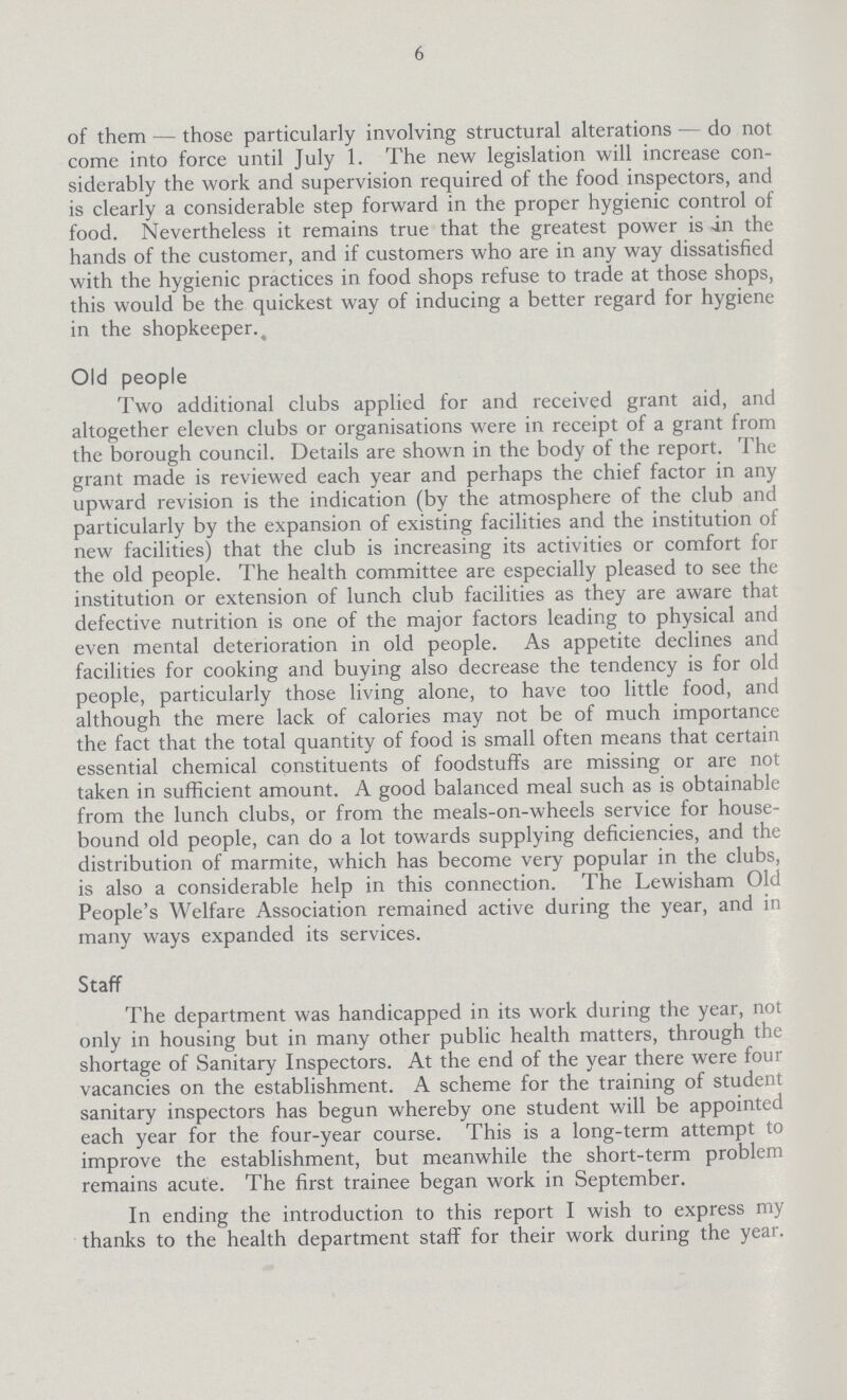 6 of them—those particularly involving structural alterations—do not come into force until July 1. The new legislation will increase con siderably the work and supervision required of the food inspectors, and is clearly a considerable step forward in the proper hygienic control of food. Nevertheless it remains true that the greatest power is an the hands of the customer, and if customers who are in any way dissatisfied with the hygienic practices in food shops refuse to trade at those shops, this would be the quickest way of inducing a better regard for hygiene in the shopkeeper. Old people Two additional clubs applied for and received grant aid, and altogether eleven clubs or organisations were in receipt of a grant from the borough council. Details are shown in the body of the report. The grant made is reviewed each year and perhaps the chief factor in any upward revision is the indication (by the atmosphere of the club and particularly by the expansion of existing facilities and the institution of new facilities) that the club is increasing its activities or comfort for the old people. The health committee are especially pleased to see the institution or extension of lunch club facilities as they are aware that defective nutrition is one of the major factors leading to physical and even mental deterioration in old people. As appetite declines and facilities for cooking and buying also decrease the tendency is for old people, particularly those living alone, to have too little food, and although the mere lack of calories may not be of much importance the fact that the total quantity of food is small often means that certain essential chemical constituents of foodstuffs are missing or are not taken in sufficient amount. A good balanced meal such as is obtainable from the lunch clubs, or from the meals-on-wheels service for house bound old people, can do a lot towards supplying deficiencies, and the distribution of marmite, which has become very popular in the clubs, is also a considerable help in this connection. The Lewisham Old People's Welfare Association remained active during the year, and in many ways expanded its services. Staff The department was handicapped in its work during the year, not only in housing but in many other public health matters, through the shortage of Sanitary Inspectors. At the end of the year there were four vacancies on the establishment. A scheme for the training of student sanitary inspectors has begun whereby one student will be appointed each year for the four-year course. This is a long-term attempt to improve the establishment, but meanwhile the short-term problem remains acute. The first trainee began work in September. In ending the introduction to this report I wish to express my thanks to the health department staff for their work during the year.