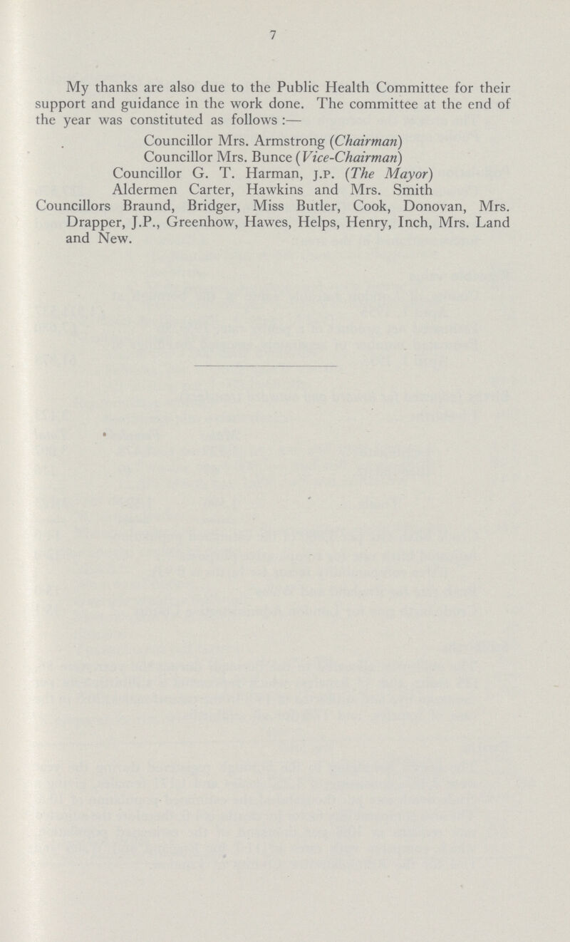 7 My thanks are also due to the Public Health Committee for their support and guidance in the work done. The committee at the end of the year was constituted as follows:— Councillor Mrs. Armstrong (Chairman) Councillor Mrs. Bunce ( Vice-Chairman) Councillor G. T. Harman, j.p. (The Mayor) Aldermen Carter, Hawkins and Mrs. Smith Councillors Braund, Bridger, Miss Butler, Cook, Donovan, Mrs. Drapper, J.P., Greenhow, Hawes, Helps, Henry, Inch, Mrs. Land and New.