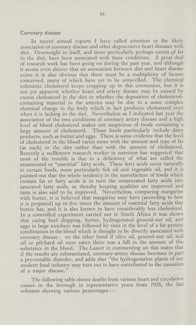 16 Coronary disease In recent annual reports I have called attention to the likely association of coronary disease and other degenerative heart diseases with diet. Overweight in itself, and more particularly perhaps excess of fat in the diet, have been associated with these conditions. A great deal of research work has been going on during the past year, and although it seems even clearer that an association between diet and heart disease exists it is also obvious that there must be a multiplicity of factors concerned, many of which have yet to be unravelled. The chemical substance cholesterol keeps cropping up in this connection, but it is not yet apparent whether heart and artery disease may be caused by excess cholesterol in the diet or whether the deposition of cholesterol containing material in the arteries may be due to a more complex chemical change in the body which in fact produces cholesterol even when it is lacking in the diet. Nevertheless as I indicated last year the association of the two conditions of coronary artery disease and a high level of blood cholesterol makes one suspicious of foods containing a large amount of cholesterol. These foods particularly include dairy products, such as butter and eggs. There is some evidence that the level of cholesterol in the blood varies more with the amount and type of fat (as such) in the diet rather than with the amount of cholesterol. Recently a wellknown research worker in nutrition has suggested that most of the trouble is due to a deficiency of what are called the unsaturated or essential fatty acids. These fatty acids occur naturally in certain foods, more particularly fish oil and vegetable oil, and it is pointed out that the whole tendency in the manufacture of foods which contain fat or fatty acids is to turn the unsaturated fatty acids into saturated fatty acids, as thereby keeping qualities are improved and taste is also said to be improved. Nevertheless, comparing margarine with butter, it is believed that margarine may have (according to how it is prepared) up to five times the amount of essential fatty acids that butter has, and it is also known to have considerably less cholesterol. In a controlled experiment carried out in South Africa it was shown that eating beef dripping, butter, hydrogenated ground-nut oil, and eggs in large numbers was followed by rises in the level of a fat-protein combination in the blood which is thought to be directly associated with coronary disease; on the other hand if olive oil, ground-nut oil, seal oil or pilchard oil were eaten there was a fall in the amount of this substance in the blood. The Lancet in commenting on this states that if the results are substantiated, coronary-artery disease becomes in part a preventable disorder, and adds that the hydrogenation plants of our modern food industry may turn out to have contributed to the causation of a major disease. The following table shows deaths from various heart and circulation causes in the borough in representative years from 1928, the last columns showing various percentages:—