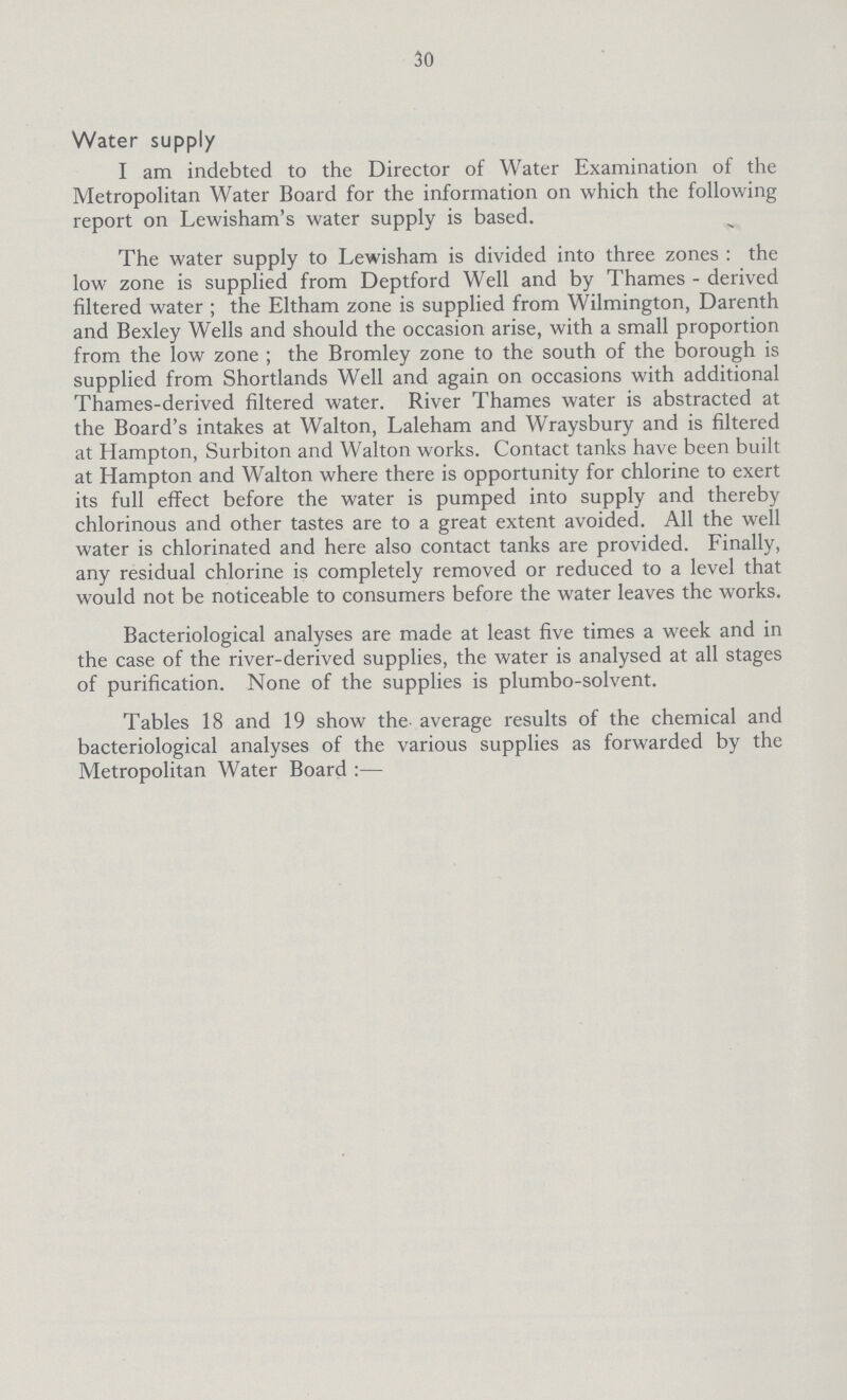 30 Water supply I am indebted to the Director of Water Examination of the Metropolitan Water Board for the information on which the following report on Lewisham's water supply is based. The water supply to Lewisham is divided into three zones : the low zone is supplied from Deptford Well and by Thames - derived filtered water ; the Eltham zone is supplied from Wilmington, Darenth and Bexley Wells and should the occasion arise, with a small proportion from the low zone ; the Bromley zone to the south of the borough is supplied from Shortlands Well and again on occasions with additional Thames-derived filtered water. River Thames water is abstracted at the Board's intakes at Walton, Laleham and Wraysbury and is filtered at Hampton, Surbiton and Walton works. Contact tanks have been built at Hampton and Walton where there is opportunity for chlorine to exert its full effect before the water is pumped into supply and thereby chlorinous and other tastes are to a great extent avoided. All the well water is chlorinated and here also contact tanks are provided. Finally, any residual chlorine is completely removed or reduced to a level that would not be noticeable to consumers before the water leaves the works. Bacteriological analyses are made at least five times a week and in the case of the river-derived supplies, the water is analysed at all stages of purification. None of the supplies is plumbo-solvent. Tables 18 and 19 show the average results of the chemical and bacteriological analyses of the various supplies as forwarded by the Metropolitan Water Board:—