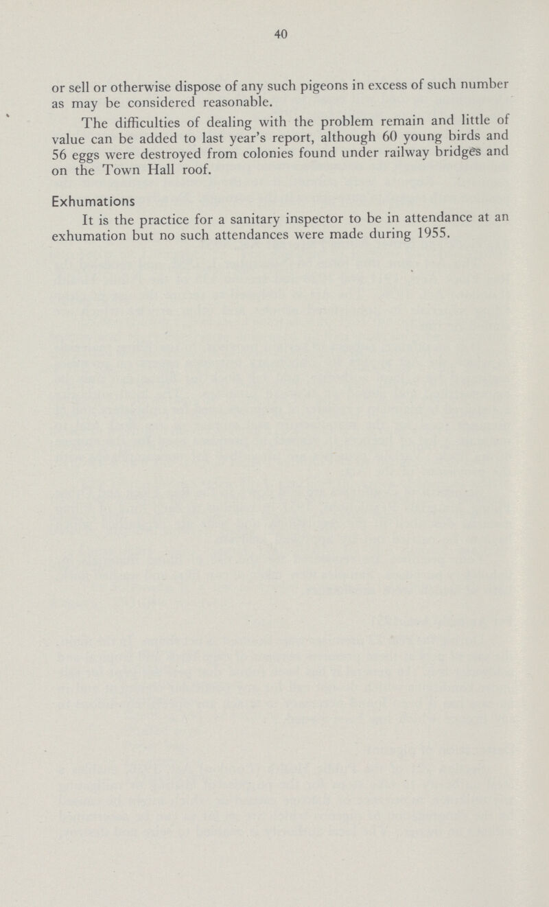 40 or sell or otherwise dispose of any such pigeons in excess of such number as may be considered reasonable. The difficulties of dealing with the problem remain and little of value can be added to last year's report, although 60 young birds and 56 eggs were destroyed from colonies found under railway bridges and on the Town Hall roof. Exhumations It is the practice for a sanitary inspector to be in attendance at an exhumation but no such attendances were made during 1955.