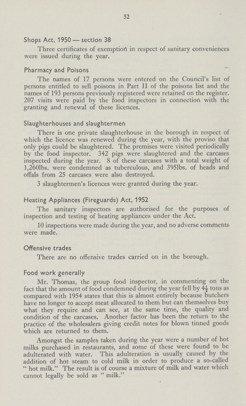 52 Shops Act, 1950—section 38 Three certificates of exemption in respect of sanitary conveniences were issued during the year. Pharmacy and Poisons The names of 17 persons were entered on the Council's list of persons entitled to sell poisons in Part II of the poisons list and the names of 193 persons previously registered were retained on the register. 207 visits were paid by the food inspectors in connection with the granting and renewal of these licences. Slaughterhouses and slaughtermen There is one private slaughterhouse in the borough in respect of which the licence was renewed during the year, with the proviso that only pigs could be slaughtered. The premises were visited periodically by the food inspector. 342 pigs were slaughtered and the carcases inspected during the year. 8 of these carcases with a total weight of l,260 1bs. were condemned as tuberculous, and 3951bs. of heads and offals from 25 carcases were also destroyed. 3 slaughtermen's licences were granted during the year. Heating Appliances (Fireguards) Act, 1952 The sanitary inspectors are authorised for the purposes of inspection and testing of heating appliances under the Act. 10 inspections were made during the year, and no adverse comments were made. Offensive trades There are no offensive trades carried on in the borough. Food work generally Mr. Thomas, the group food inspector, in commenting on the fact that the amount of food condemned during the year fell by 4½ tons as compared with 1954 states that this is almost entirely because butchers have no longer to accept meat allocated to them but can themselves buy what they require and can see, at the same time, the quality and condition of the carcases. Another factor has been the return to the practice of the wholesalers giving credit notes for blown tinned goods which are returned to them. Amongst the samples taken during the year were a number of hot milks purchased in restaurants, and some of these were found to be adulterated with water. This adulteration is usually caused by the addition of hot steam to cold milk in order to produce a so-called hot milk. The result is of course a mixture of milk and water which cannot legally be sold as milk.