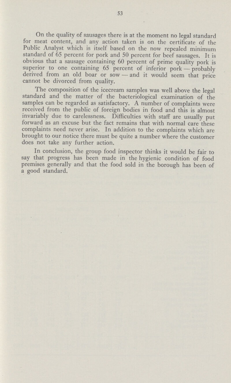 53 On the quality of sausages there is at the moment no legal standard for meat content, and any action taken is on the certificate of the Public Analyst which is itself based on the now repealed minimum standard of 65 percent for pork and 50 percent for beef sausages. It is obvious that a sausage containing 60 percent of prime quality pork is superior to one containing 65 percent of inferior pork—probably derived from an old boar or sow—and it would seem that price cannot be divorced from quality. The composition of the icecream samples was well above the legal standard and the matter of the bacteriological examination of the samples can be regarded as satisfactory. A number of complaints were received from the public of foreign bodies in food and this is almost invariably due to carelessness. Difficulties with staff are usually put forward as an excuse but the fact remains that with normal care these complaints need never arise. In addition to the complaints which are brought to our notice there must be quite a number where the customer does not take any further action. In conclusion, the group food inspector thinks it would be fair to say that progress has been made in the hygienic condition of food premises generally and that the food sold in the borough has been of a good standard.