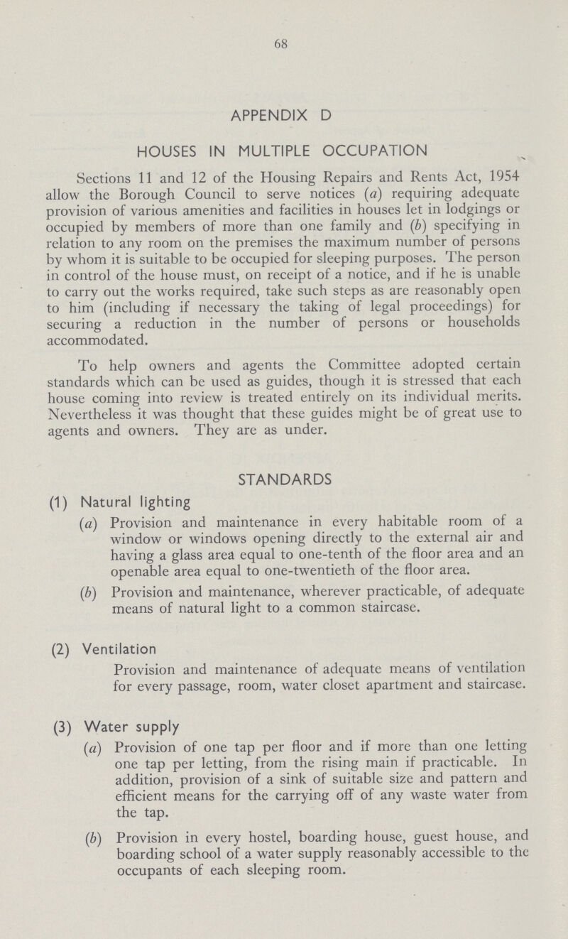 68 APPENDIX D HOUSES IN MULTIPLE OCCUPATION Sections 11 and 12 of the Housing Repairs and Rents Act, 1954 allow the Borough Council to serve notices (a) requiring adequate provision of various amenities and facilities in houses let in lodgings or occupied by members of more than one family and (b) specifying in relation to any room on the premises the maximum number of persons by whom it is suitable to be occupied for sleeping purposes. The person in control of the house must, on receipt of a notice, and if he is unable to carry out the works required, take such steps as are reasonably open to him (including if necessary the taking of legal proceedings) for securing a reduction in the number of persons or households accommodated. To help owners and agents the Committee adopted certain standards which can be used as guides, though it is stressed that each house coming into review is treated entirely on its individual merits. Nevertheless it was thought that these guides might be of great use to agents and owners. They are as under. STANDARDS (1) Natural lighting (a) Provision and maintenance in every habitable room of a window or windows opening directly to the external air and having a glass area equal to one-tenth of the floor area and an openable area equal to one-twentieth of the floor area. (b) Provision and maintenance, wherever practicable, of adequate means of natural light to a common staircase. (2) Ventilation Provision and maintenance of adequate means of ventilation for every passage, room, water closet apartment and staircase. (3) Water supply (a) Provision of one tap per floor and if more than one letting one tap per letting, from the rising main if practicable. In addition, provision of a sink of suitable size and pattern and efficient means for the carrying off of any waste water from the tap. (b) Provision in every hostel, boarding house, guest house, and boarding school of a water supply reasonably accessible to the occupants of each sleeping room.