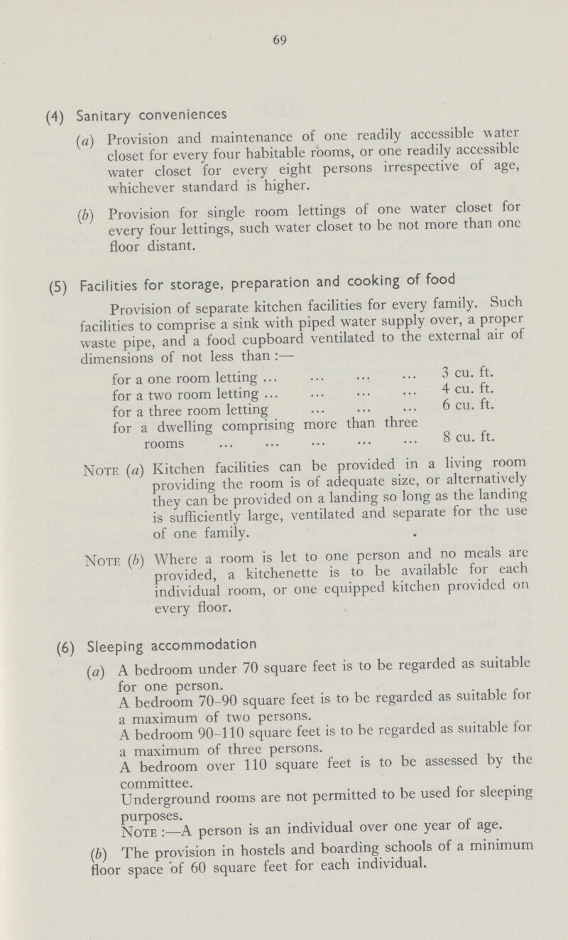 69 (4) Sanitary conveniences (a) Provision and maintenance of one readily accessible water closet for every four habitable rooms, or one readily accessible water closet for every eight persons irrespective of age, whichever standard is higher. (b) Provision for single room lettings of one water closet for every four lettings, such water closet to be not more than one floor distant. (5) Facilities for storage, preparation and cooking of food Provision of separate kitchen facilities for every family. Such facilities to comprise a sink with piped water supply over, a proper waste pipe, and a food cupboard ventilated to the external air of dimensions of not less than :— for a one room letting 3 cu. ft. for a two room letting 4 cu. ft. for a three room letting 6 cu. ft. for a dwelling comprising more than three rooms 8 cu. ft. Note (a) Kitchen facilities can be provided in a living room providing the room is of adequate size, or alternatively they can be provided on a landing so long as the landing is sufficiently large, ventilated and separate for the use of one family. Note (b) Where a room is let to one person and no meals are provided, a kitchenette is to be available for each individual room, or one equipped kitchen provided on every floor. (6) Sleeping accommodation (a) A bedroom under 70 square feet is to be regarded as suitable for one person. A bedroom 70-90 square feet is to be regarded as suitable for a maximum of two persons. A bedroom 90-110 square feet is to be regarded as suitable for a maximum of three persons. A bedroom over 110 square feet is to be assessed by the committee. Underground rooms are not permitted to be used for sleeping purposes. Note :—A person is an individual over one year of age. (b) The provision in hostels and boarding schools of a minimum floor space of 60 square feet for each individual.