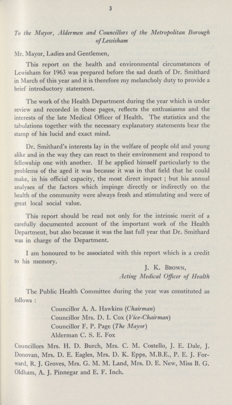 3 To the Mayor, Aldermen and Councillors of the Metropolitan Borough of Lewisham Mr. Mayor, Ladies and Gentlemen, This report on the health and environmental circumstances of Lewisham for 1963 was prepared before the sad death of Dr. Smithard in March of this year and it is therefore my melancholy duty to provide a brief introductory statement. The work of the Health Department during the year which is under review and recorded in these pages, reflects the enthusiasms and the interests of the late Medical Officer of Health. The statistics and the tabulations together with the necessary explanatory statements bear the stamp of his lucid and exact mind. Dr. Smithard's interests lay in the welfare of people old and young alike and in the way they can react to their environment and respond to fellowship one with another. If he applied himself particularly to the problems of the aged it was because it was in that field that he could make, in his official capacity, the most direct impact; but his annual analyses of the factors which impinge directly or indirectly on the health of the community were always fresh and stimulating and were of great local social value. This report should be read not only for the intrinsic merit of a carefully documented account of the important work of the Health Department, but also because it was the last full year that Dr. Smithard was in charge of the Department. I am honoured to be associated with this report which is a credit to his memory. J. K. Brown, Acting Medical Officer of Health The Public Health Committee during the year was constituted as follows: Councillor A. A. Hawkins (Chairman) Councillor Mrs. D. I. Cox (Vice-Chairman) Councillor F. P. Page (The Mayor) Alderman C. S. E. Fox Councillors Mrs. H. D. Burch, Mrs. C. M. Costello, J. E. Dale, J. Donovan, Mrs. D. E. Eagles, Mrs. D. K. Epps, M.B.E., P. E. J. For ward, R. J. Groves, Mrs. G. M. M. Land, Mrs. D. E. New, Miss B. G. Oldham, A. J. Pinnegar and E. F. Inch.