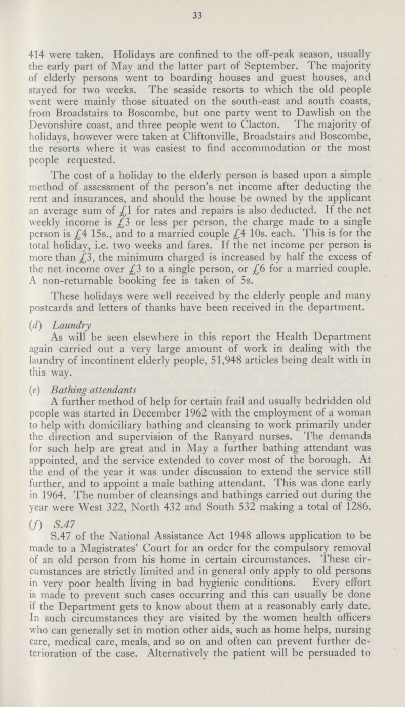 33 414 were taken. Holidays are confined to the off-peak season, usually the early part of May and the latter part of September. The majority of elderly persons went to boarding houses and guest houses, and stayed for two weeks. The seaside resorts to which the old people went were mainly those situated on the south-east and south coasts, from Broadstairs to Boscombe, but one party went to Dawlish on the Devonshire coast, and three people went to Clacton. The majority of holidays, however were taken at Cliftonville, Broadstairs and Boscombe, the resorts where it was easiest to find accommodation or the most people requested. The cost of a holiday to the elderly person is based upon a simple method of assessment of the person's net income after deducting the rent and insurances, and should the house be owned by the applicant an average sum of £1 for rates and repairs is also deducted. If the net weekly income is £3 or less per person, the charge made to a single person is £4 15s., and to a married couple £4 10s. each. This is for the total holiday, i.e. two weeks and fares. If the net income per person is more than £3, the minimum charged is increased by half the excess of the net income over £3 to a single person, or £6 for a married couple. A non-returnable booking fee is taken of 5s. These holidays were well received by the elderly people and many postcards and letters of thanks have been received in the department. (d) Laundry As will be seen elsewhere in this report the Health Department again carried out a very large amount of work in dealing with the laundry of incontinent elderly people, 51,948 articles being dealt with in this way. (e) Bathing attendants A further method of help for certain frail and usually bedridden old people was started in December 1962 with the employment of a woman to help with domiciliary bathing and cleansing to work primarily under the direction and supervision of the Ranyard nurses. The demands for such help are great and in May a further bathing attendant was appointed, and the service extended to cover most of the borough. At the end of the year it was under discussion to extend the service still further, and to appoint a male bathing attendant. This was done early in 1964. The number of cleansings and bathings carried out during the year were West 322, North 432 and South 532 making a total of 1286. (f) S.47 S.47 of the National Assistance Act 1948 allows application to be made to a Magistrates' Court for an order for the compulsory removal of an old person from his home in certain circumstances. These cir cumstances are strictly limited and in general only apply to old persons in very poor health living in bad hygienic conditions. Every effort is made to prevent such cases occurring and this can usually be done if the Department gets to know about them at a reasonably early date. In such circumstances they are visited by the women health officers who can generally set in motion other aids, such as home helps, nursing care, medical care, meals, and so on and often can prevent further de terioration of the case. Alternatively the patient will be persuaded to