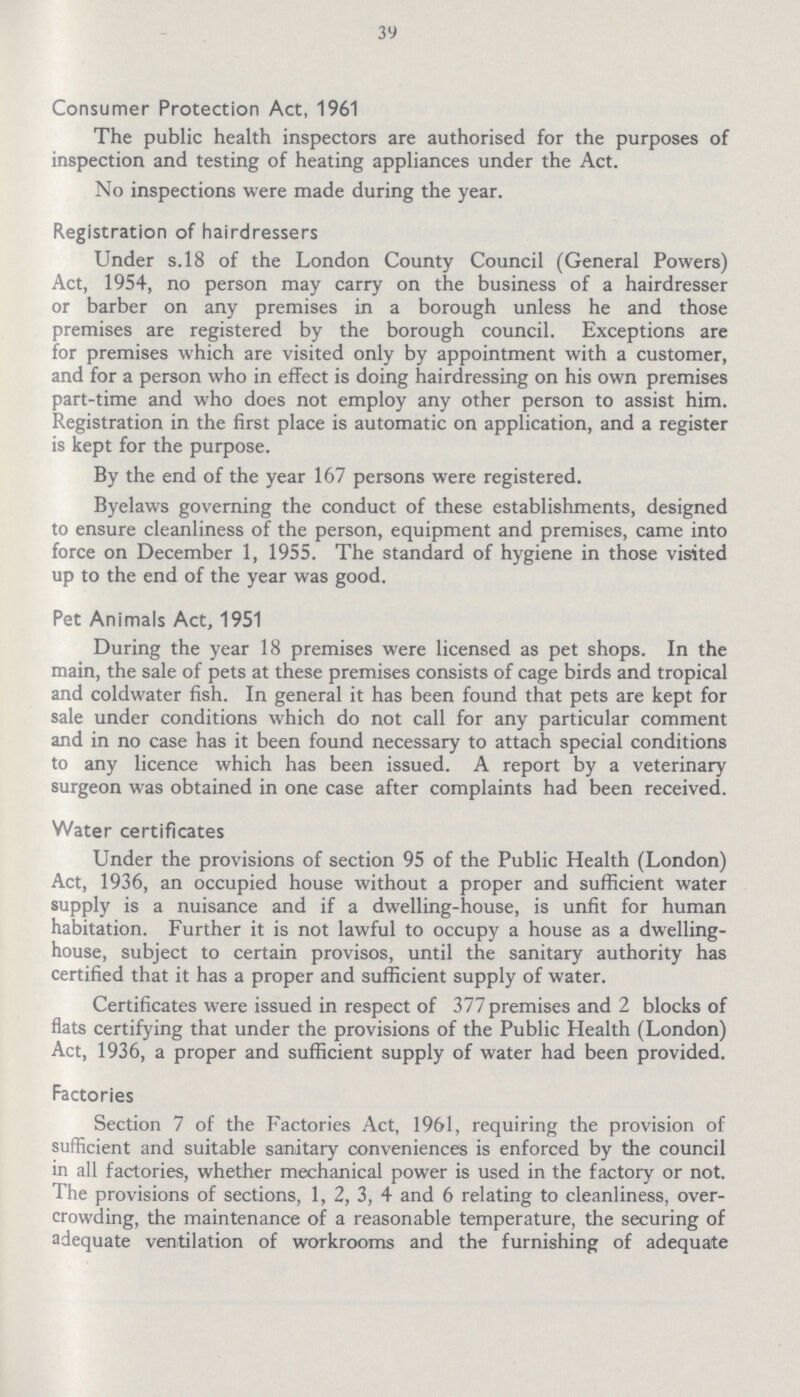39 Consumer Protection Act, 1961 The public health inspectors are authorised for the purposes of inspection and testing of heating appliances under the Act. No inspections were made during the year. Registration of hairdressers Under s.18 of the London County Council (General Powers) Act, 1954, no person may carry on the business of a hairdresser or barber on any premises in a borough unless he and those premises are registered by the borough council. Exceptions are for premises which are visited only by appointment with a customer, and for a person who in effect is doing hairdressing on his own premises part-time and who does not employ any other person to assist him. Registration in the first place is automatic on application, and a register is kept for the purpose. By the end of the year 167 persons were registered. Byelaws governing the conduct of these establishments, designed to ensure cleanliness of the person, equipment and premises, came into force on December 1, 1955. The standard of hygiene in those visited up to the end of the year was good. Pet Animals Act, 1951 During the year 18 premises were licensed as pet shops. In the main, the sale of pets at these premises consists of cage birds and tropical and coldwater fish. In general it has been found that pets are kept for sale under conditions which do not call for any particular comment and in no case has it been found necessary to attach special conditions to any licence which has been issued. A report by a veterinary surgeon was obtained in one case after complaints had been received. Water certificates Under the provisions of section 95 of the Public Health (London) Act, 1936, an occupied house without a proper and sufficient water supply is a nuisance and if a dwelling-house, is unfit for human habitation. Further it is not lawful to occupy a house as a dwelling house, subject to certain provisos, until the sanitary authority has certified that it has a proper and sufficient supply of water. Certificates were issued in respect of 377 premises and 2 blocks of flats certifying that under the provisions of the Public Health (London) Act, 1936, a proper and sufficient supply of water had been provided. Factories Section 7 of the Factories Act, 1961, requiring the provision of sufficient and suitable sanitary conveniences is enforced by the council in all factories, whether mechanical power is used in the factory or not. The provisions of sections, 1, 2, 3, 4 and 6 relating to cleanliness, over crowding, the maintenance of a reasonable temperature, the securing of adequate ventilation of workrooms and the furnishing of adequate