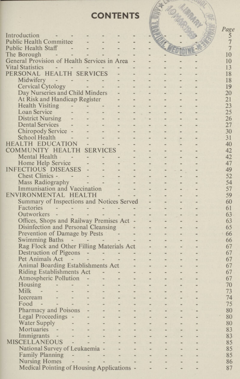 CONTENTS Page Introduction 5 Public Health Committee 7 Public Health Staff 7 The Borough 10 General Provision of Health Services in Area 10 Vital Statistics 13 PERSONAL HEALTH SERVICES 18 Midwifery 18 Cervical Cytology 19 Day Nurseries and Child Minders 20 At Risk and Handicap Register 21 Health Visiting 23 Loan Service 25 District Nursing 26 Dental Services 27 Chiropody Service 30 School Health 31 HEALTH EDUCATION 40 COMMUNITY HEALTH SERVICES 42 Mental Health 42 Home Help Service 47 INFECTIOUS DISEASES 49 Chest Clinics 52 Mass Radiography 54 Immunisation and Vaccination 57 ENVIRONMENTAL HEALTH 59 Summary of Inspections and Notices Served 60 Factories 61 Outworkers 63 Offices, Shops and Railway Premises Act 63 Disinfection and Personal Cleansing 65 Prevention of Damage by Pests 66 Swimming Baths 66 Rag Flock and Other Filling Materials Act 67 Destruction of Pigeons 67 Pet Animals Act 67 Animal Boarding Establishments Act 67 Riding Establishments Act 67 Atmospheric Pollution 67 Housing 70 Milk 73 Icecream 74 Food 75 Pharmacy and Poisons 80 Legal Proceedings 80 Water Supply 80 Mortuaries 83 Immigrants 83 MISCELLANEOUS 85 National Survey of Leukaemia 85 Family Planning 85 Nursing Homes 86 Medical Pointing of Housing Applications 87