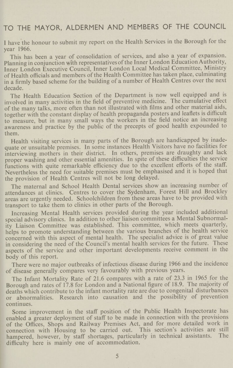 TO THE MAYOR, ALDERMEN AND MEMBERS OF THE COUNCIL 1 have the honour to submit my report on the Health Services in the Borough for the year 1966. This has been a year of consolidation of services, and also a year of expansion. Planning in conjunction with representatives of the Inner London Education Authority, Inner London Executive Council, Inner London Local Medical Committee, Ministry of Health officials and members of the Health Committee has taken place, culminating in a firmly based scheme for the building of a number of Health Centres over the next decade. The Health Education Section of the Department is now well equipped and is involved in many activities in the field of preventive medicine. The cumulative effect of the many talks, more often than not illustrated with films and other material aids, together with the constant display of health propaganda posters and leaflets is difficult to measure, but in many small ways the workers in the field notice an increasing awareness and practice by the public of the precepts of good health expounded to them. Health visiting services in many parts of the Borough are handicapped by inade quate or unsuitable premises. In some instances Health Visitors have no facilities for interviewing mothers in their district. In others, premises are draughty and lack proper washing and other essential amenities. In spite of these difficulties the service functions with quite remarkable efficiency due to the excellent efforts of the staff. Nevertheless the need for suitable premises must be emphasised and it is hoped that the provision of Health Centres will not be long delayed. The maternal and School Health Dental services show an increasing number of attendances at clinics. Centres to cover the Sydenham, Forest Hill and Brockley areas are urgently needed. Schoolchildren from these areas have to be provided with transport to take them to clinics in other parts of the Borough. Increasing Mental Health services provided during the year included additional special advisory clinics. In addition to other liaison committees a Mental Subnormal ity Liaison Committee was established. This committee, which meets quarterly, helps to promote understanding between the various branches of the health service concerned with this aspect of mental health. The specialist advice is of great value in considering the need of the Council's mental health services for the future. These aspects of the service and other important developments receive comment in the body of this report. There were no major outbreaks of infectious disease during 1966 and the incidence of disease generally compares very favourably with previous years. The Infant Mortality Rate of 21.6 compares with a rate of 23.3 in 1965 for the Borough and rates of 17.8 for London and a National figure of 18.9. The majority of deaths which contribute to the infant mortality rate are due to congenital disturbances or abnormalities. Research into causation and the possibility of prevention continues. Some improvement in the staff position of the Public Health Inspectorate has enabled a greater deployment of staff to be made in connection with the provisions of the Offices, Shops and Railway Premises Act, and for more detailed work in connection with Housing to be carried out. This section's activities are still hampered, however, by staff shortages, particularly in technical assistants. The difficulty here is mainly one of accommodation. 5