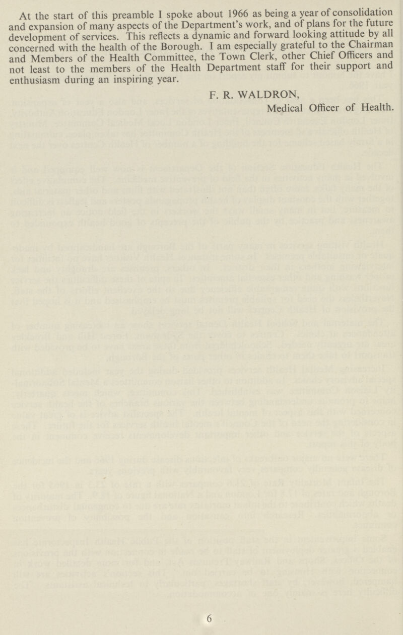 At the start of this preamble I spoke about 1966 as being a year of consolidation and expansion of many aspects of the Department's work, and of plans for the future development of services. This reflects a dynamic and forward looking attitude by all concerned with the health of the Borough. I am especially grateful to the Chairman and Members of the Health Committee, the Town Clerk, other Chief Officers and not least to the members of the Health Department staff for their support and enthusiasm during an inspiring year. F. R. WALDRON, Medical Officer of Health. 6