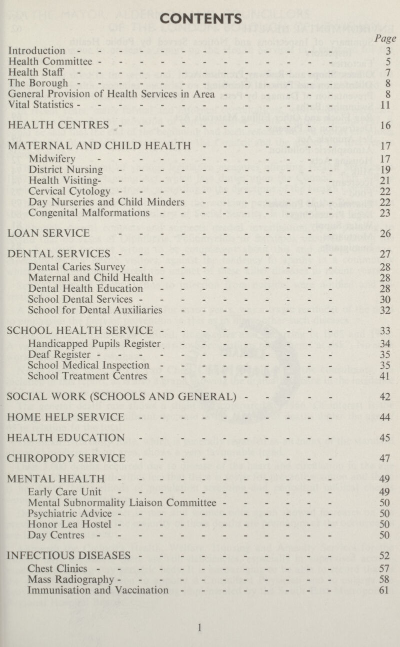 CONTENTS Page Introduction 3 Health Committee 5 Health Staff 7 The Borough 8 General Provision of Health Services in Area 8 Vital Statistics 11 HEALTH CENTRES 16 MATERNAL AND CHILD HEALTH 17 Midwifery 17 District Nursing 19 Health Visiting 21 Cervical Cytology 22 Day Nurseries and Child Minders 22 Congenital Malformations 23 LOAN SERVICE 26 DENTAL SERVICES 27 Dental Caries Survey 28 Maternal and Child Health 28 Dental Health Education 28 School Dental Services 30 School for Dental Auxiliaries 32 SCHOOL HEALTH SERVICE 33 Handicapped Pupils Register 34 Deaf Register 35 School Medical Inspection 35 School Treatment Centres 41 SOCIAL WORK (SCHOOLS AND GENERAL) 42 HOME HELP SERVICE 44 HEALTH EDUCATION 45 CHIROPODY SERVICE 47 MENTAL HEALTH 49 Early Care Unit 49 Mental Subnormality Liaison Committee 50 Psychiatric Advice 50 Honor Lea Hostel 50 Day Centres 50 INFECTIOUS DISEASES 52 Chest Clinics 57 Mass Radiography 58 Immunisation and Vaccination 61 1