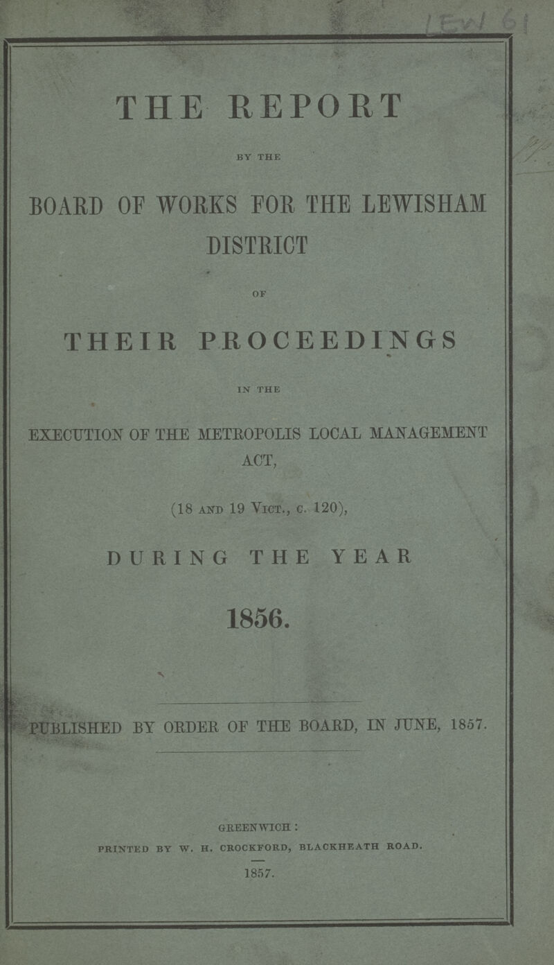 LEW 61 THE REPORT by the BOARD OF WORKS FOR THE LEWISHAM DISTRICT of THEIR PROCEEDINGS in the EXECUTION OF THE METROPOLIS LOCAL MANAGEMENT ACT, (18 and 19 Vict., c. 120), DURING THE YEAR 1856. PUBLISHED BY ORDER OF THE BOARD, IN JUNE, 1857. greenwich : printed by w. h. crockford, blackheath road. 1857.