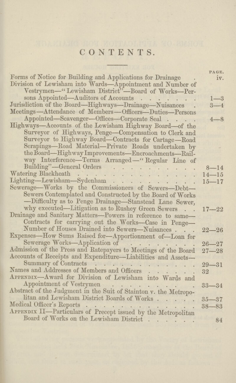 CONTENTS. page. Forms of Notice for Building and Applications for Drainage iv. Division of Lewisham into Wards—Appointment and Number of Vestrymen— Lewisham District—Board of Works—Per sons Appointed—Auditors of Accounts 1—3 Jurisdiction of the Board—Highways—Drainage—Nuisances 3—4 Meetings—Attendance of Members—Officers—Duties—Persons Appointed—Scavenger—Offices—Corporate Seal 4—8 Highways—Accounts of the Lewisham Highway Board—of the Surveyor of Highways, Penge—Compensation to Clerk and Surveyor to Highway Board—Contracts for Cartage—Road Scrapings—Road Material—Private Eoads undertaken by the Board—Highway Improvements—Encroachments—Bail way Interference—Terms Arranged— Regular Line of Building—General Orders 8—14 Watering Blackheath 14—15 Lighting—Lewisham—Sydenham 15—17 Sewerage—Works by the Commissioners of Sewers—Debt— Sewers Contemplated and Constructed by the Board of Works —Difficulty as to Penge Drainage—Stanstead Lane Sewer, why executed—Litigation as to Rushey Green Sewers 17—22 Drainage and Sanitary Matters—Powers in reference to same— Contracts for carrying out the Works—Case in Penge— Number of Houses Drained into Sewers—Nuisances 22—26 Expenses—How Sums Raised for—Apportionment of—Loan for Sewerage Works—Application of 26—27 Admission of the Press and Ratepayers to Meetings of the Board 27—28 Accounts of Receipts and Expenditure—Liabilities and Assets— Summary of Contracts 29—31 Names and Addresses of Members and Officers 32 Appendix—Award for Division of Lewisham into Wards and Appointment of Vestrymen 33—34 Abstract of the Judgment in the Suit of Stainton v. the Metropo litan and Lewisham District Boards of Works 35—37 Medical Officer's Reports 38—83 Appendix II—Particulars of Precept issued by the Metropolitan Board of Works on the Lewisham District 84