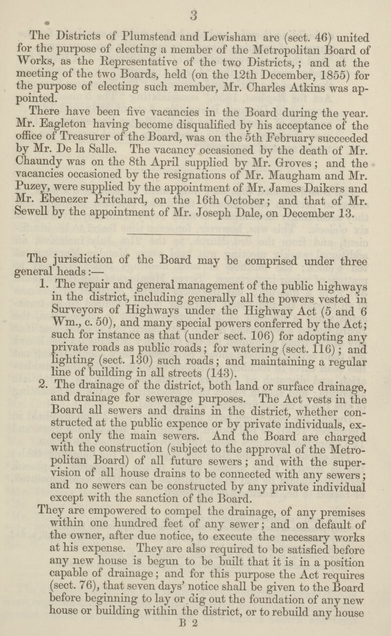 3 The Districts of Plumstead and Lewisham are (sect. 46) united for the purpose of electing a member of the Metropolitan Board of Works, as the Representative of the two Districts,; and at the meeting of the two Boards, held (on the 12th December, 1855) for the purpose of electing such member, Mr. Charles Atkins was ap pointed. There have been five vacancies in the Board during the year. Mr. Eagleton having become disqualified by his acceptance of the office of Treasurer of the Board, was on the 5th February succeeded by Mr. De la Salle. The vacancy occasioned by the death of Mr. Chaundy was on the 8th April supplied by Mr. Groves ; and the vacancies occasioned by the resignations of Mr. Maugham and Mr. Puzey, were supplied by the appointment of Mr. James Daikers and Mr. Ebenezer Pritchard, on the 16th October; and that of Mr. Sewell by the appointment of Mr. Joseph Dale, on December 13. The jurisdiction of the Board may be comprised under three general heads:— 1. The repair and general management of the public highways in the district, including generally all the powers vested in Surveyors of Highways under the Highway Act (5 and 6 Wm., c. 50), and many special powers conferred by the Act; such for instance as that (under sect. 106) for adopting any private roads as public roads; for watering (sect. 116); and lighting (sect. 130) such roads; and maintaining a regular line of building in all streets (143). 2. The drainage of the district, both land or surface drainage, and drainage for sewerage purposes. The Act vests in the Board all sewers and drains in the district, whether con structed at the public expence or by private individuals, ex cept only the main sewers. And the Board are charged with the construction (subject to the approval of the Metro politan Board) of all future sewers ; and with the super vision of all house drains to be connected with any sewers; and no sewers can bo constructed by any private individual except with the sanction of the Board. They are empowered to compel the drainage, of any premises within one hundred feet of any sewer; and on default of the owner, after due notice, to execute the necessary works at his expense. They are also required to be satisfied before any new house is begun to be built that it is in a position capable of drainage; and for this purpose the Act requires (sect. 76), that seven days' notice shall be given to the Board before beginning to lay or dig out the foundation of any new house or building within the district, or to rebuild any house B 2