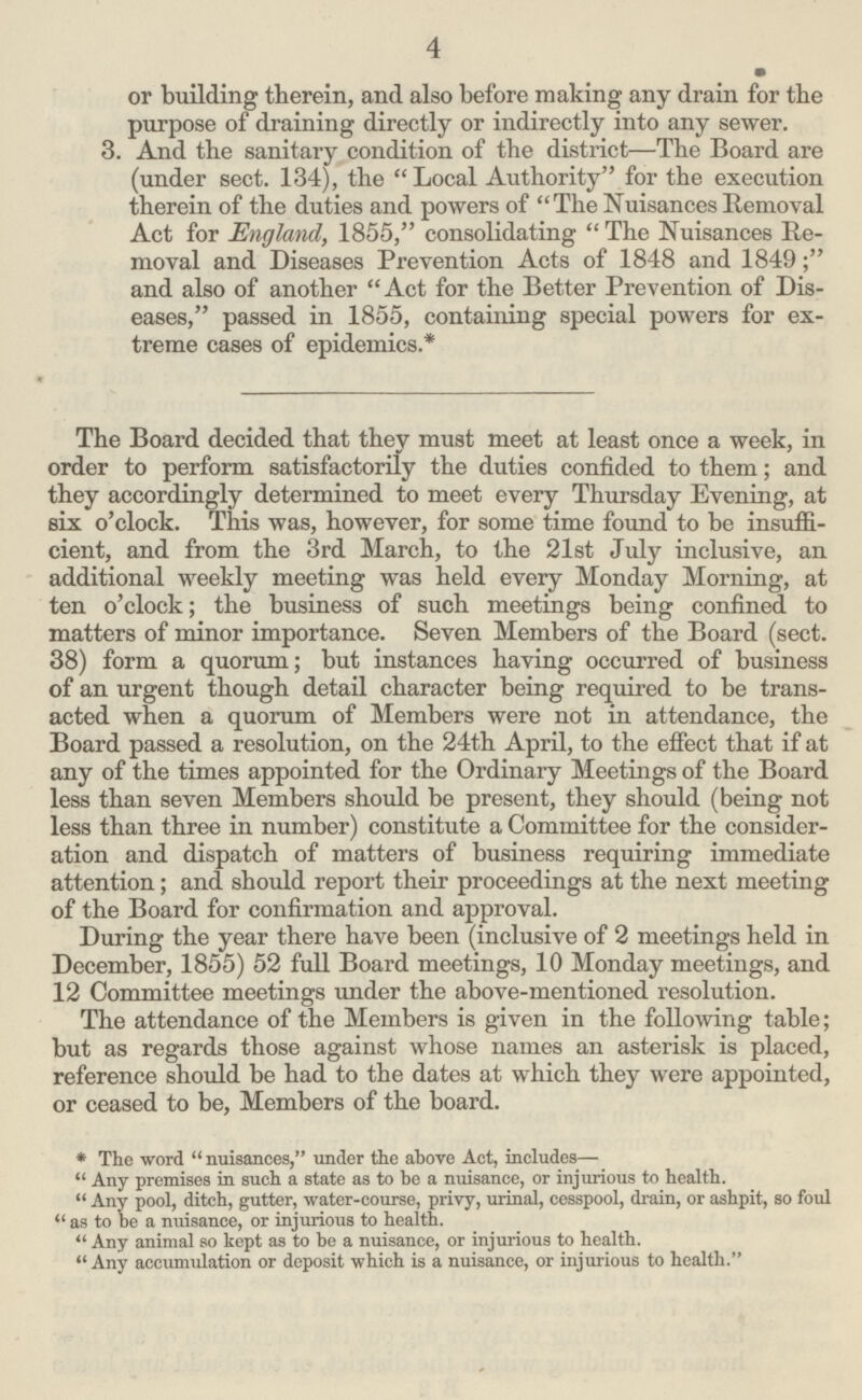 4 or building therein, and also before making any drain for the purpose of draining directly or indirectly into any sewer. 3. And the sanitary condition of the district—The Board are (under sect. 134), the Local Authority for the execution therein of the duties and powers of  The Nuisances Removal Act for England, 1855, consolidating  The Nuisances Re moval and Diseases Prevention Acts of 1848 and 1849; and also of another Act for the Better Prevention of Dis eases, passed in 1855, containing special powers for ex treme cases of epidemics.* The Board decided that they must meet at least once a week, in order to perform satisfactorily the duties confided to them; and they accordingly determined to meet every Thursday Evening, at six o'clock. This was, however, for some time found to be insuffi cient, and from the 3rd March, to the 21st July inclusive, an additional weekly meeting was held every Monday Morning, at ten o'clock; the business of such meetings being confined to matters of minor importance. Seven Members of the Board (sect. 38) form a quorum; but instances having occurred of business of an urgent though detail character being required to be trans acted when a quorum of Members were not in attendance, the Board passed a resolution, on the 24th April, to the effect that if at any of the times appointed for the Ordinary Meetings of the Board less than seven Members should be present, they should (being not less than three in number) constitute a Committee for the consider ation and dispatch of matters of business requiring immediate attention; and should report their proceedings at the next meeting of the Board for confirmation and approval. During the year there have been (inclusive of 2 meetings held in December, 1855) 52 full Board meetings, 10 Monday meetings, and 12 Committee meetings under the above-mentioned resolution. The attendance of the Members is given in the following table; but as regards those against whose names an asterisk is placed, reference should be had to the dates at which they were appointed, or ceased to be, Members of the board. *The word  nuisances, under the above Act, includes— Any premises in such a state as to be a nuisance, or injurious to health. Any pool, ditch, gutter, water-course, privy, urinal, cesspool, drain, or ashpit, so foul as to be a nuisance, or injurious to health. Any animal so kept as to be a nuisance, or injurious to health. Any accumulation or deposit which is a nuisance, or injurious to health.