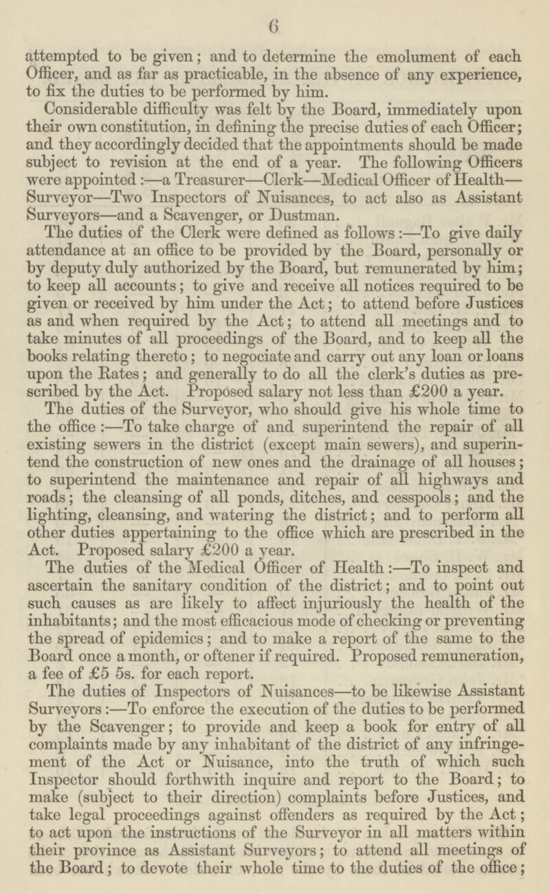 6 attempted to be given; and to determine the emolument of each Officer, and as far as practicable, in the absence of any experience, to fix the duties to be performed by him. Considerable difficulty was felt by the Board, immediately upon their own constitution, in defining the precise duties of each Officer; and they accordingly decided that the appointments should be made subject to revision at the end of a year. The following Officers were appointed:—a Treasurer—Clerk—Medical Officer of Health— Surveyor—Two Inspectors of Nuisances, to act also as Assistant Surveyors—and a Scavenger, or Dustman. The duties of the Clerk were defined as follows:—To give daily attendance at an office to be provided by the Board, personally or by deputy duly authorized by the Board, but remunerated by him; to keep all accounts; to give and receive all notices required to be given or received by him under the Act; to attend before Justices as and when required by the Act; to attend all meetings and to take minutes of all proceedings of the Board, and to keep all the books relating thereto; to negociate and carry out any loan or loans upon the Rates; and generally to do all the clerk's duties as pre scribed by the Act. Proposed salary not less than £200 a year. The duties of the Surveyor, who should give his whole time to the office:—To take charge of and superintend the repair of all existing sewers in the district (except main sewers), and superin tend the construction of new ones and the drainage of all houses; to superintend the maintenance and repair of all highways and roads; the cleansing of all ponds, ditches, and cesspools; and the lighting, cleansing, and watering the district; and to perform all other duties appertaining to the office which are prescribed in the Act. Proposed salary £200 a year. The duties of the Medical Officer of Health:—To inspect and ascertain the sanitary condition of the district; and to point out such causes as are likely to affect injuriously the health of the inhabitants; and the most efficacious mode of checking or preventing the spread of epidemics; and to make a report of the same to the Board once a month, or oftener if required. Proposed remuneration, a fee of £5 5s. for each report. The duties of Inspectors of Nuisances—to be likewise Assistant Surveyors :—To enforce the execution of the duties to be performed by the Scavenger; to provide and keep a book for entry of all complaints made by any inhabitant of the district of any infringe ment of the Act or Nuisance, into the truth of which such Inspector should forthwith inquire and report to the Board; to make (subject to their direction) complaints before Justices, and take legal proceedings against offenders as required by the Act; to act upon the instructions of the Surveyor in all matters within their province as Assistant Surveyors; to attend all meetings of the Board; to devote their whole time to the duties of the office;