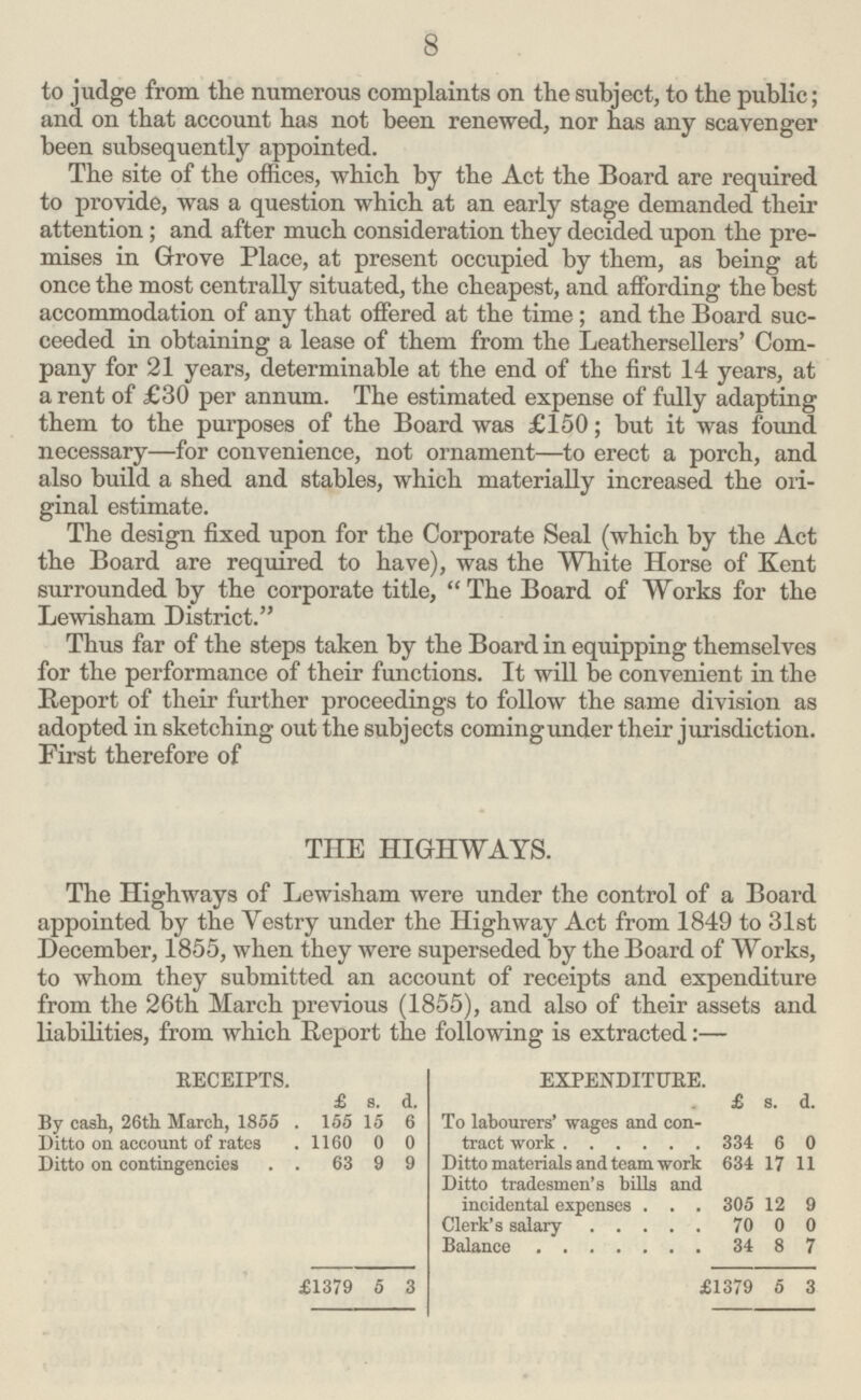 8 to judge from the numerous complaints on the subject, to the public; and on that account has not been renewed, nor has any scavenger been subsequently appointed. The site of the offices, which by the Act the Board are required to provide, was a question which at an early stage demanded their attention; and after much consideration they decided upon the pre mises in Grove Place, at present occupied by them, as being at once the most centrally situated, the cheapest, and affording the best accommodation of any that offered at the time ; and the Board suc ceeded in obtaining a lease of them from the Leathersellers' Com pany for 21 years, determinable at the end of the first 14 years, at a rent of £30 per annum. The estimated expense of fully adapting them to the purposes of the Board was £150; but it was found necessary—for convenience, not ornament—to erect a porch, and also build a shed and stables, which materially increased the ori ginal estimate. The design fixed upon for the Corporate Seal (which by the Act the Board are required to have), was the White Horse of Kent surrounded by the corporate title,  The Board of Works for the Lewisham District. Thus far of the steps taken by the Board in equipping themselves for the performance of their functions. It will be convenient in the Report of their further proceedings to follow the same division as adopted in sketching out the subjects coming under their jurisdiction. First therefore of THE HIGHWAYS. The Highways of Lewisham were under the control of a Board appointed by the Vestry under the Highway Act from 1849 to 31st December, 1855, when they were superseded by the Board of Works, to whom they submitted an account of receipts and expenditure from the 26th March previous (1855), and also of their assets and liabilities, from which Report the following is extracted:— RECEIPTS. EXPENDITURE. £ 8. d. £ 8. d. By cash, 26th March, 1855 155 15 6 To labourers' wages and con tract work 334 6 0 Ditto on account of rates 1160 0 0 Ditto on contingencies 63 9 9 Ditto materials and team work 634 17 11 Ditto tradesmen's bills anc incidental expenses 305 12 9 Clerk's salary 70 0 0 Balance 34 8 7 £1379 5 3 £1379 5 3
