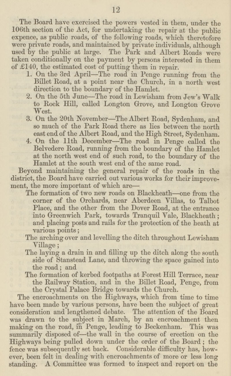 12 The Board have exercised the powers vested in them, under the 106th section of the Act, for undertaking the repair at the public expence, as public roads, of the following roads, which theretofore were private roads, and maintained by private individuals, although used by the public at large. The Park and Albert Roads were taken conditionally on the payment by persons interested in them of £140, the estimated cost of putting them in repair. 1. On the 3rd April—The road in Penge running from the Billet Road, at a point near the Church, in a north west direction to the boundary of the Hamlet. 2. On the 5th June—The road in Lewisham from Jew's Walk to Rock Hill, called Longton Grove, and Longton Grove West. 3. On the 20th November—The Albert Road, Sydenham, and so much of the Park Road there as lies between the north east end of the Albert Road, and the High Street, Sydenham. 4. On the 11th December—The road in Penge called the Belvedere Road, running from the boundary of the Hamlet at the north west end of such road, to the boundary of the Hamlet at the south west end of the same road. Beyond maintaining the general repair of the roads in the district, the Board have carried out various works for their improve ment, the more important of which are— The formation of two new roads on Blackheath—one from the corner of the Orchards, near Aberdeen Villas, to Talbot Place, and the other from the Dover Road, at the entrance into Greenwich Park, towards Tranquil Yale, Blackheath ; and placing posts and rails for the protection of the heath at various points; The arching over and levelling the ditch throughout Lewisham Village; The laying a drain in and filling up the ditch along the south side of Stanstead Lane, and throwing the space gained into the road; and The formation of kerbed footpaths at Forest Hill Terrace, near the Railway Station, and in the Billet Road, Penge, from the Crystal Palace Bridge towards the Church. The encroachments on the Highways, which from time to time have been made by various persons, have been the subject of great consideration and lengthened debate. The attention of the Board was drawn to the subject in March, by an encroachment then making on the road, in Penge, leading to Beckenham. This was summarily disposed of—the wall in the course of erection on the Highways being pulled down under the order of the Board; the fence was subsequently set back. Considerable difficulty has, how ever, been felt in dealing with encroachments of more or less long standing. A Committee was formed to inspect and report on the