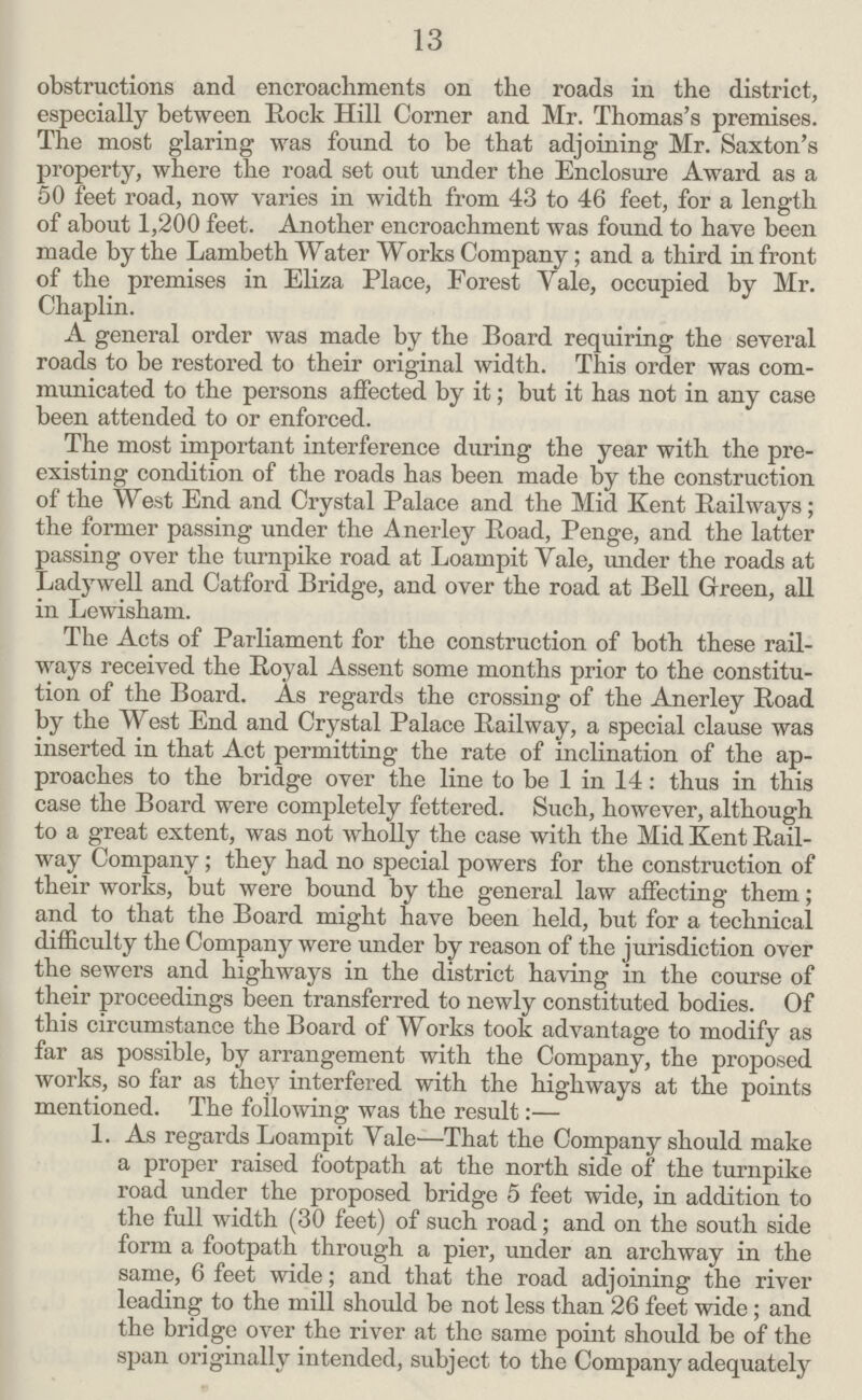 13 obstructions and encroachments on the roads in the district, especially between Rock Hill Corner and Mr. Thomas's premises. The most glaring was found to be that adjoining Mr. Saxton's property, where the road set out under the Enclosure Award as a 50 feet road, now varies in width from 43 to 46 feet, for a length of about 1,200 feet. Another encroachment was found to have been made by the Lambeth Water Works Company; and a third in front of the premises in Eliza Place, Forest Yale, occupied by Mr. Chaplin. A general order was made by the Board requiring the several roads to be restored to their original width. This order was com municated to the persons affected by it; but it has not in any case been attended to or enforced. The most important interference during the year with the pre existing condition of the roads has been made by the construction of the West End and Crystal Palace and the Mid Kent Railways; the former passing under the Anerley Road, Ponge, and the latter passing over the turnpike road at Loam pit Yale, under the roads at Ladywell and Catford Bridge, and over the road at Bell Green, all in Lewisham. The Acts of Parliament for the construction of both these rail ways received the Royal Assent some months prior to the constitu tion of the Board. As regards the crossing of the Anerley Road by the West End and Crystal Palace Railway, a special clause was inserted in that Act permitting the rate of inclination of the ap proaches to the bridge over the line to be 1 in 14: thus in this case the Board were completely fettered. Such, however, although to a great extent, was not wholly the case with the Mid Kent Rail way Company; they had no special powers for the construction of their works, but were bound by the general law affecting them; and to that the Board might have been held, but for a technical difficulty the Company were under by reason of the jurisdiction over the sewers and highways in the district having in the course of their proceedings been transferred to newly constituted bodies. Of this circumstance the Board of Works took advantage to modify as far as possible, by arrangement with the Company, the proposed works, so far as they interfered with the highways at the points mentioned. The following was the result:— 1. As regards Loampit Yale—That the Company should make a proper raised footpath at the north side of the turnpike road under the proposed bridge 5 feet wide, in addition to the full width (30 feet) of such road; and on the south side form a footpath through a pier, under an archway in the same, 6 feet wide; and that the road adjoining the river leading to the mill should be not less than 26 feet wide; and the bridge over the river at the same point should be of the span originally intended, subject to the Company adequately