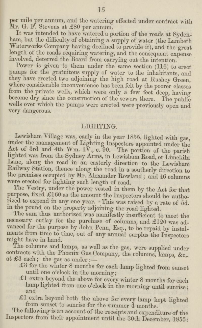 15 per mile per annum, and the watering effected under contract with Mr. G. F. Stevens at £80 per annum. It was intended to have watered a portion of the roads at Syden ham, but the difficulty of obtaining a supply of water (the Lambeth Waterworks Company having declined to provide it), and the great length of the roads requiring watering, and the consequent expense involved, deterred the Board from carrying out the intention. Power is given to them under the same section (116) to erect pumps for the gratuitous supply of water to the inhabitants, and they have erected two adjoining the high road at Rushey Green, where considerable inconvenience has been felt by the poorer classes from the private wells, which were only a few feet deep, having become dry since the construction of the sewers there. The public wells over which the pumps were erected were previously open and very dangerous. LIGHTING. Lewisham Village was, early in the year 1855, lighted with gas, under the management of Lighting Inspectors appointed under the Act of 3rd and 4th Wm. IV., c. 90. The portion of the parish lighted was from the Sydney Arms, in Lewisham Road, or Limekiln Lane, along the road in an easterly direction to the Lewisham Railway Station, thence along the road in a southerly direction to the premises occupied by Mr. Alexander Rowland; and 46 columns were erected for lighting such length of road. The Vestry, under the power vested in them by the Act for that purpose, fixed £160 as the amount the Inspectors should be autho rized to expend in any one year. This was raised by a rate of 5d. in the pound on the property adjoining the road lighted. The sum thus authorized was manifestly insufficient to meet the necessary outlay for the purchase of columns, and £120 was ad vanced for the purpose by John Penn, Esq., to be repaid by instal ments from time to time, out of any annual surplus the Inspectors might have in hand. The columns and lamps, as well as the gas, were supplied under contracts with the Phoenix Gas Company, the columns, lamps, &c,. at £3 each; the gas as under :— £3 for the winter 8 months for each lamp lighted from sunset until one o'clock in the morning; £1 extra beyond the above for every winter 8 months for each lamp lighted from one o'clock in the morning until sunrise; and £1 extra beyond both the above for every lamp kept lighted from sunset to sunrise for the summer 4 months. The following is an account of the receipts and expenditure of the Inspectors from their appointment until the 30th December, 1855: