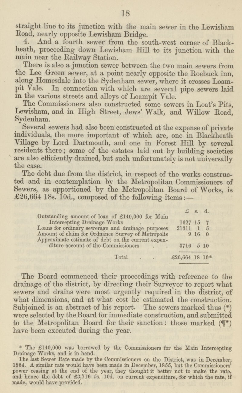 18 straight line to its junction with the main sewer in the Lewisliam Road, nearly opposite Lewisham Bridge. 4. And a fourth sewer from the south-west corner of Black heath, proceeding down Lewisham Hill to its junction with the main near the Railway Station. There is also a junction sewer between the two main sewers from the Lee Green sewer, at a point nearly opposite the Roebuck inn, along Homesdale into the Sydenham sewer, where it crosses Loam pit Yale. In connection with which are several pipe sewers laid in the various streets and alleys of Loampit Yale. The Commissioners also constructed some sewers in Loat's Pits, Lewisham, and in High Street, Jews' Walk, and Willow Road, Sydenham. Several sewers had also been constructed at the expense of private individuals, the more important of which are, one in Blackheath Village by Lord Dartmouth, and one in Forest Hill by several residents there; some of the estates laid out by building societies are also efficiently drained, but such unfortunately is not universally the case. The debt due from the district, in respect of the works construc ted and in contemplation by the Metropolitan Commissioners of Sewers, as apportioned by the Metropolitan Board of Works, is £26,664 18s. 10d., composed of the following items:— £ s. d. Outstanding amount of loan of £140,000 for Main Intercepting Drainage Works 1627 15 7 Loans for ordinary sewerage and drainage purposes 21311 1 5 Amount of claim for Ordnance Survey of Metropolis 9 16 0 Approximate estimate of debt on the current expen diture account of the Commissioners 3716 5 10 Total £26,664 18 10* The Board commenced their proceedings with reference to the drainage of the district, by directing their Surveyor to report what sewers and drains were most urgently required in the district, of what dimensions, and at what cost he estimated the construction. Subjoined is an abstract of his report. The sewers marked thus (*) were selected by the Board for immediate construction, and submitted to the Metropolitan Board for their sanction: those marked (T*) have been executed during the year. *The £140,000 was borrowed by the Commissioners for the Main Intercepting Drainage Works, and is in hand. The last Sewer Rate made by the Commissioners on the District, was in December, 1854. A similar rate would have been made in December, 1855, but the Commissioners' power ceasing at the end of the year, they thought it better not to make the rate, and hence the debt of £3,716 5s. lOd. on current expenditure, for which the rate, if made, would have provided.